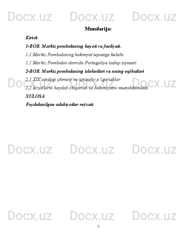 Mundarija:
Kirish
1-BOB. Markiz pombalaning hayoti va faoliyati.
1.1 Markiz Pombalaning hokimyat tepasiga kelishi
1.2  Markiz Pombalan davrida Portugaliya tashqi siyosati
2-BOB.  Markiz pombalaning islohotlari  va uning oqibatlari
2.1  XIX asrdagi  ijtimoiy va iqtisodiy o’zgarishlar
2.2 Iezuitlarni haydab chiqarish va hokimiyatni mustahkamlash
XULOSA
Foydalanilgan adabiyotlar roýxati
2 