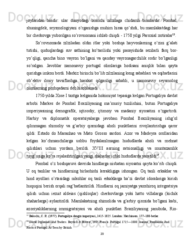 joylaridan   biridir:   ular   dunyodagi   birinchi   zilzilaga   chidamli   binolardir.   Pombal,
shuningdek, seysmologiyani  o’rganishga muhim hissa qo’shdi, bu mamlakatdagi har
bir cherkovga yuborilgan so’rovnomani ishlab chiqdi - 1758 yilgi Paroxial xotiralar 13
.
So’rovnomada   zilziladan   oldin   itlar   yoki   boshqa   hayvonlarning   o’zini   g’alati
tutishi,   quduqlardagi   suv   sathining   ko’tarilishi   yoki   pasayishida   sezilarli   farq   bor-
yo’qligi,   qancha   bino   vayron   bo’lgani   va   qanday   vayronagarchilik   sodir   bo’lganligi
so’ralgan.   Javoblar   zamonaviy   portugal   olimlariga   hodisani   aniqlik   bilan   qayta
qurishga imkon berdi. Markiz birinchi bo’lib zilzilaning keng sabablari va oqibatlarini
ob’ektiv   ilmiy   tavsiflashga   harakat   qilganligi   sababli,   u   zamonaviy   seysmolog
olimlarning peshqadami deb hisoblanadi.
1750-yilda Xose I taxtga kelganida hokimiyat tepasiga kelgan Portugaliya davlat
arbobi   Markes   de   Pombal   Braziliyaning   ma muriy   tuzilishini,   butun   Portugaliyaʼ
imperiyasining   demografik,   iqtisodiy,   ijtimoiy   va   madaniy   siyosatini   o zgartirdi.	
ʻ
Harbiy   va   diplomatik   operatsiyalarga   javoban   Pombal   Braziliyaning   ishg’ol
qilinmagan   shimoliy   va   g’arbiy   qismidagi   aholi   punktlarini   rivojlantirishga   qaror
qildi:   Estado   do   Maranhao   va   Mato   Grosso   sardori.   Azor   va   Madeyra   orollaridan
kelgan   ko’chmanchilarga   ushbu   foydalanilmagan   hududlarda   aholi   va   mehnat
qilishlari   uchun   yordam   berildi.   XVIII   asrning   ratsionalligi   va   muntazamlik
tuyg’usiga ko’ra rejalashtirilgan yangi shaharlar ichki hududlarda yaratildi 14
.
Pombal o’z boshqaruvi davrida hindlarga nisbatan siyosatni qayta ko’rib chiqdi.
U   oq   tanlilar   va   hindlarning   birlashishi   kerakligiga   ishongan.   Oq   tanli   erkaklar   va
hind   ayollari   o’rtasidagi   nikohlar   oq   tanli   erkaklarga   ba’zi   davlat   idoralariga   kirish
huquqini berish orqali rag’batlantirildi. Hindlarni oq jamiyatga yaxshiroq integratsiya
qilish   uchun   iezuit   aldeias   (qishloqlar)   cherkovlarga   yoki   hatto   villalarga   (kichik
shaharlarga)   aylantirildi.   Mamlakatning   shimolida   va   g’arbiy   qismida   bo’lgani   kabi,
azoriyaliklarning   immigratsiyasi   va   aholi   punktlari   Braziliyaning   janubida,   Rio-
13
 Bokschi, C. R. (1977). Portugaliya dengiz imperiyasi, 1415-1825. London: Xatchinson. 177180-betlar.
14
  David Diplomats and Traders. Boydell & Brewer, 1985.Francis. Portugal 1715—1808: Joanine, Pombaline And 
Rococo Portugal As Seen by British  
20 