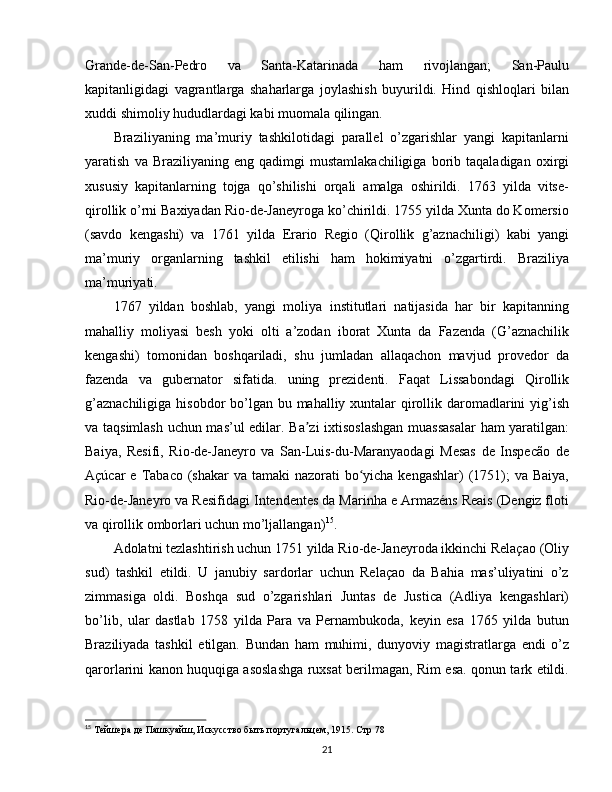 Grande-de-San-Pedro   va   Santa-Katarinada   ham   rivojlangan;   San-Paulu
kapitanligidagi   vagrantlarga   shaharlarga   joylashish   buyurildi.   Hind   qishloqlari   bilan
xuddi shimoliy hududlardagi kabi muomala qilingan.
Braziliyaning   ma’muriy   tashkilotidagi   parallel   o’zgarishlar   yangi   kapitanlarni
yaratish   va  Braziliyaning   eng   qadimgi   mustamlakachiligiga   borib  taqaladigan   oxirgi
xususiy   kapitanlarning   tojga   qo’shilishi   orqali   amalga   oshirildi.   1763   yilda   vitse-
qirollik o’rni Baxiyadan Rio-de-Janeyroga ko’chirildi. 1755 yilda Xunta do Komersio
(savdo   kengashi)   va   1761   yilda   Erario   Regio   (Qirollik   g’aznachiligi)   kabi   yangi
ma’muriy   organlarning   tashkil   etilishi   ham   hokimiyatni   o’zgartirdi.   Braziliya
ma’muriyati.
1767   yildan   boshlab,   yangi   moliya   institutlari   natijasida   har   bir   kapitanning
mahalliy   moliyasi   besh   yoki   olti   a’zodan   iborat   Xunta   da   Fazenda   (G’aznachilik
kengashi)   tomonidan   boshqariladi,   shu   jumladan   allaqachon   mavjud   provedor   da
fazenda   va   gubernator   sifatida.   uning   prezidenti.   Faqat   Lissabondagi   Qirollik
g’aznachiligiga hisobdor  bo’lgan bu mahalliy xuntalar qirollik daromadlarini  yig’ish
va taqsimlash uchun mas’ul edilar. Ba zi ixtisoslashgan  muassasalar  ham yaratilgan:ʼ
Baiya,   Resifi,   Rio-de-Janeyro   va   San-Luis-du-Maranyaodagi   Mesas   de   Inspecão   de
Açúcar  e Tabaco (shakar  va tamaki  nazorati  bo yicha kengashlar)  (1751);  va Baiya,	
ʻ
Rio-de-Janeyro va Resifidagi Intendentes da Marinha e Armazéns Reais (Dengiz floti
va qirollik omborlari uchun mo’ljallangan) 15
.
Adolatni tezlashtirish uchun 1751 yilda Rio-de-Janeyroda ikkinchi Relaçao (Oliy
sud)   tashkil   etildi.   U   janubiy   sardorlar   uchun   Relaçao   da   Bahia   mas’uliyatini   o’z
zimmasiga   oldi.   Boshqa   sud   o’zgarishlari   Juntas   de   Justica   (Adliya   kengashlari)
bo’lib,   ular   dastlab   1758   yilda   Para   va   Pernambukoda,   keyin   esa   1765   yilda   butun
Braziliyada   tashkil   etilgan.   Bundan   ham   muhimi,   dunyoviy   magistratlarga   endi   o’z
qarorlarini kanon huquqiga asoslashga ruxsat berilmagan, Rim esa. qonun tark etildi.
15
 Тейшера де Пашкуайш,  Искусство быть португальцем, 1915. Стр 78
21 