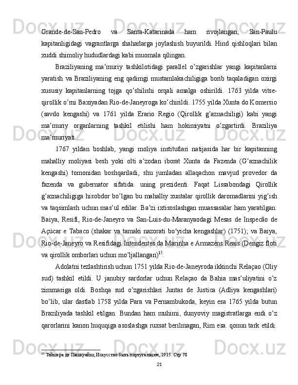 Grande-de-San-Pedro   va   Santa-Katarinada   ham   rivojlangan;   San-Paulu
kapitanligidagi   vagrantlarga   shaharlarga   joylashish   buyurildi.   Hind   qishloqlari   bilan
xuddi shimoliy hududlardagi kabi muomala qilingan.
Braziliyaning   ma’muriy   tashkilotidagi   parallel   o’zgarishlar   yangi   kapitanlarni
yaratish   va  Braziliyaning   eng   qadimgi   mustamlakachiligiga   borib  taqaladigan   oxirgi
xususiy   kapitanlarning   tojga   qo’shilishi   orqali   amalga   oshirildi.   1763   yilda   vitse-
qirollik o’rni Baxiyadan Rio-de-Janeyroga ko’chirildi. 1755 yilda Xunta do Komersio
(savdo   kengashi)   va   1761   yilda   Erario   Regio   (Qirollik   g’aznachiligi)   kabi   yangi
ma’muriy   organlarning   tashkil   etilishi   ham   hokimiyatni   o’zgartirdi.   Braziliya
ma’muriyati.
1767   yildan   boshlab,   yangi   moliya   institutlari   natijasida   har   bir   kapitanning
mahalliy   moliyasi   besh   yoki   olti   a’zodan   iborat   Xunta   da   Fazenda   (G’aznachilik
kengashi)   tomonidan   boshqariladi,   shu   jumladan   allaqachon   mavjud   provedor   da
fazenda   va   gubernator   sifatida.   uning   prezidenti.   Faqat   Lissabondagi   Qirollik
g’aznachiligiga hisobdor  bo’lgan bu mahalliy xuntalar qirollik daromadlarini  yig’ish
va taqsimlash uchun mas’ul edilar. Ba zi ixtisoslashgan  muassasalar  ham yaratilgan:ʼ
Baiya,   Resifi,   Rio-de-Janeyro   va   San-Luis-du-Maranyaodagi   Mesas   de   Inspecão   de
Açúcar  e Tabaco (shakar  va tamaki  nazorati  bo yicha kengashlar)  (1751);  va Baiya,	
ʻ
Rio-de-Janeyro va Resifidagi Intendentes da Marinha e Armazéns Reais (Dengiz floti
va qirollik omborlari uchun mo’ljallangan) 15
.
Adolatni tezlashtirish uchun 1751 yilda Rio-de-Janeyroda ikkinchi Relaçao (Oliy
sud)   tashkil   etildi.   U   janubiy   sardorlar   uchun   Relaçao   da   Bahia   mas’uliyatini   o’z
zimmasiga   oldi.   Boshqa   sud   o’zgarishlari   Juntas   de   Justica   (Adliya   kengashlari)
bo’lib,   ular   dastlab   1758   yilda   Para   va   Pernambukoda,   keyin   esa   1765   yilda   butun
Braziliyada   tashkil   etilgan.   Bundan   ham   muhimi,   dunyoviy   magistratlarga   endi   o’z
qarorlarini kanon huquqiga asoslashga ruxsat berilmagan, Rim esa. qonun tark etildi.
15
 Тейшера де Пашкуайш,  Искусство быть португальцем, 1915. Стр 78
21