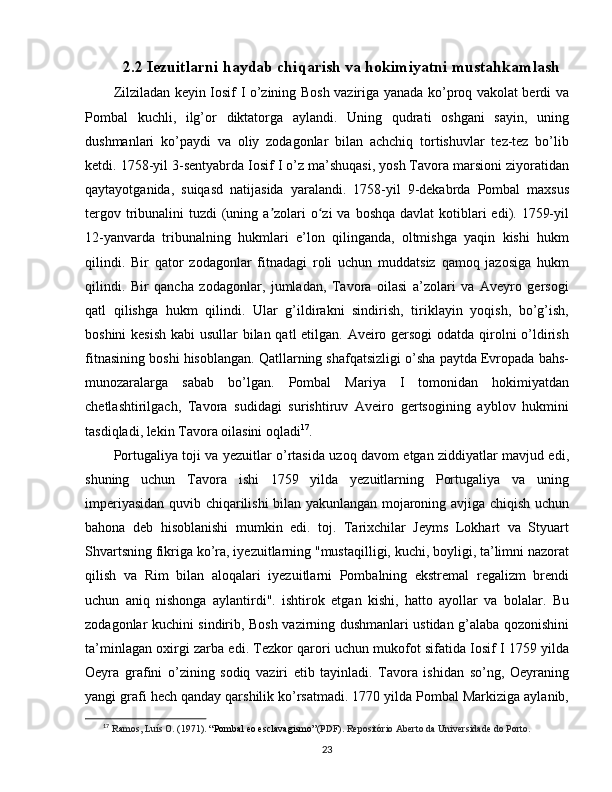 2.2 Iezuitlarni haydab chiqarish va hokimiyatni mustahkamlash
Zilziladan keyin Iosif I o’zining Bosh vaziriga yanada ko’proq vakolat berdi va
Pombal   kuchli,   ilg’or   diktatorga   aylandi.   Uning   qudrati   oshgani   sayin,   uning
dushmanlari   ko’paydi   va   oliy   zodagonlar   bilan   achchiq   tortishuvlar   tez-tez   bo’lib
ketdi. 1758-yil 3-sentyabrda Iosif I o’z ma’shuqasi, yosh Tavora marsioni ziyoratidan
qaytayotganida,   suiqasd   natijasida   yaralandi.   1758-yil   9-dekabrda   Pombal   maxsus
tergov tribunalini  tuzdi  (uning a zolari  o zi  va  boshqa davlat  kotiblari  edi). 1759-yilʼ ʻ
12-yanvarda   tribunalning   hukmlari   e’lon   qilinganda,   oltmishga   yaqin   kishi   hukm
qilindi.   Bir   qator   zodagonlar   fitnadagi   roli   uchun   muddatsiz   qamoq   jazosiga   hukm
qilindi.   Bir   qancha   zodagonlar,   jumladan,   Tavora   oilasi   a’zolari   va   Aveyro   gersogi
qatl   qilishga   hukm   qilindi.   Ular   g’ildirakni   sindirish,   tiriklayin   yoqish,   bo’g’ish,
boshini  kesish  kabi  usullar  bilan qatl  etilgan. Aveiro gersogi  odatda qirolni o’ldirish
fitnasining boshi hisoblangan. Qatllarning shafqatsizligi o’sha paytda Evropada bahs-
munozaralarga   sabab   bo’lgan.   Pombal   Mariya   I   tomonidan   hokimiyatdan
chetlashtirilgach,   Tavora   sudidagi   surishtiruv   Aveiro   gertsogining   ayblov   hukmini
tasdiqladi, lekin Tavora oilasini oqladi 17
.
Portugaliya toji va yezuitlar o’rtasida uzoq davom etgan ziddiyatlar mavjud edi,
shuning   uchun   Tavora   ishi   1759   yilda   yezuitlarning   Portugaliya   va   uning
imperiyasidan quvib chiqarilishi bilan yakunlangan mojaroning avjiga chiqish uchun
bahona   deb   hisoblanishi   mumkin   edi.   toj.   Tarixchilar   Jeyms   Lokhart   va   Styuart
Shvartsning fikriga ko’ra, iyezuitlarning "mustaqilligi, kuchi, boyligi, ta’limni nazorat
qilish   va   Rim   bilan   aloqalari   iyezuitlarni   Pombalning   ekstremal   regalizm   brendi
uchun   aniq   nishonga   aylantirdi".   ishtirok   etgan   kishi,   hatto   ayollar   va   bolalar.   Bu
zodagonlar kuchini sindirib, Bosh vazirning dushmanlari ustidan g’alaba qozonishini
ta’minlagan oxirgi zarba edi. Tezkor qarori uchun mukofot sifatida Iosif I 1759 yilda
Oeyra   grafini   o’zining   sodiq   vaziri   etib   tayinladi.   Tavora   ishidan   so’ng,   Oeyraning
yangi grafi hech qanday qarshilik ko’rsatmadi. 1770 yilda Pombal Markiziga aylanib,
17
  Ramos, Luís O. (1971).  “Pombal eo esclavagismo” (PDF). Repositório Aberto da Universidade do Porto.
23 