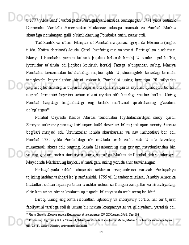 u 1777 yilda Iosif I vafotigacha Portugaliyani amalda boshqargan. 1771 yilda botanik
Domeniko   Vandelli   Amerikadan   Violaceae   oilasiga   mansub   va   Pombal   Markiz
sharafiga nomlangan gulli o’simliklarning Pombalia turini nashr etdi.
Tushkunlik   va   o’lim.   Marquis   of   Pombal   maqbarasi   Igreja   da   Memoria   (ingliz
tilida, Xotira cherkovi) Ajuda. Qirol Jozefning qizi va vorisi, Portugaliya qirolichasi
Mariya   I   Pombalni   yomon   ko’rardi.[iqtibos   keltirish   kerak]   U   dindor   ayol   bo’lib,
iyezuitlar   ta’sirida   edi.[iqtibos   keltirish   kerak]   Taxtga   o’tirgandan   so’ng,   Mariya
Pombalni   lavozimidan   bo’shatishga   majbur   qildi.   U,   shuningdek,   tarixdagi   birinchi
taqiqlovchi   buyruqlardan   birini   chiqarib,   Pombalni   uning   huzuriga   20   milyadan
yaqinroq bo’lmasligini buyurdi. Agar u o’z uylari yaqinida sayohat qilmoqchi bo’lsa,
u   qirol   farmonini   bajarish   uchun   o’zini   uyidan   olib   ketishga   majbur   bo’ldi.   Uning
Pombal   haqidagi   tinglashidagi   eng   kichik   ma’lumot   qirolichaning   g’azabini
qo’zg’atgan 18
.
Pombal   Oeyrada   Karlos   Mardel   tomonidan   loyihalashtirilgan   saroy   qurdi.
Saroyda  an’anaviy  portugal  sirlangan kafel  devorlari  bilan  jonlangan  rasmiy  fransuz
bog’lari   mavjud   edi.   Uzumzorlar   ichida   sharsharalar   va   suv   inshootlari   bor   edi.
Pombal   1782   yilda   Pombaldagi   o’z   mulkida   tinch   vafot   etdi.   U   o’z   davridagi
munozarali   shaxs   edi;   bugungi   kunda   Lissabonning   eng   gavjum   maydonlaridan   biri
va eng gavjum metro stantsiyasi  uning sharafiga Markes de Pombal deb nomlangan.
Maydonda Markizning haykali o’rnatilgan, uning yonida sher tasvirlangan.
Portugaliyada   ishlab   chiqarish   sektorini   rivojlantirish   zarurati   Portugaliya
tojining haddan tashqari ko’p sarflanishi, 1755 yil Lissabon zilzilasi, Janubiy Amerika
hududlari uchun Ispaniya bilan urushlar uchun sarflangan xarajatlar va Braziliyadagi
oltin konlari va olmos konlarining tugashi bilan yanada muhimroq bo’ldi 19
. 
Biroq,   uning   eng   katta   islohotlari   iqtisodiy   va   moliyaviy   bo’lib,   har   bir   tijorat
faoliyatini tartibga solish uchun bir nechta kompaniyalar va gildiyalarni yaratish edi.
18
 Чарлс Боксёр, Португалская Империя и её владения в  XV - XIX   веках , 1966.  Стр 201
19
  Chisholm ,  Hugh ,  ed .  (1911). "Pombal, Sebastyan Xose de Karvalyu va Mello, Markes".  Britannica entsiklopediyasi. 
jild. 22 (11-nashr). Kembrij universiteti matbuoti.
24 