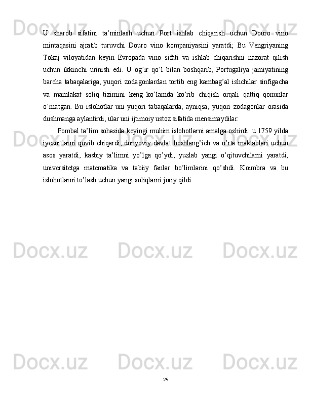 U   sharob   sifatini   ta’minlash   uchun   Port   ishlab   chiqarish   uchun   Douro   vino
mintaqasini   ajratib   turuvchi   Douro   vino   kompaniyasini   yaratdi;   Bu   Vengriyaning
Tokaj   viloyatidan   keyin   Evropada   vino   sifati   va   ishlab   chiqarishni   nazorat   qilish
uchun   ikkinchi   urinish   edi.   U   og’ir   qo’l   bilan   boshqarib,   Portugaliya   jamiyatining
barcha   tabaqalariga,   yuqori   zodagonlardan   tortib   eng   kambag’al   ishchilar   sinfigacha
va   mamlakat   soliq   tizimini   keng   ko’lamda   ko’rib   chiqish   orqali   qattiq   qonunlar
o’rnatgan.   Bu   islohotlar   uni   yuqori   tabaqalarda,   ayniqsa,   yuqori   zodagonlar   orasida
dushmanga aylantirdi, ular uni ijtimoiy ustoz sifatida mensimaydilar.
Pombal ta’lim sohasida keyingi muhim islohotlarni amalga oshirdi: u 1759 yilda
iyezuitlarni   quvib   chiqardi,   dunyoviy   davlat   boshlang’ich   va   o’rta   maktablari   uchun
asos   yaratdi,   kasbiy   ta’limni   yo’lga   qo’ydi,   yuzlab   yangi   o’qituvchilarni   yaratdi,
universitetga   matematika   va   tabiiy   fanlar   bo’limlarini   qo’shdi.   Koimbra   va   bu
islohotlarni to’lash uchun yangi soliqlarni joriy qildi.
25 