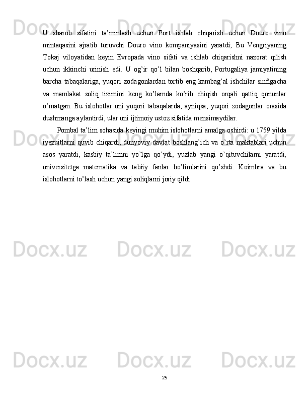 U   sharob   sifatini   ta’minlash   uchun   Port   ishlab   chiqarish   uchun   Douro   vino
mintaqasini   ajratib   turuvchi   Douro   vino   kompaniyasini   yaratdi;   Bu   Vengriyaning
Tokaj   viloyatidan   keyin   Evropada   vino   sifati   va   ishlab   chiqarishni   nazorat   qilish
uchun   ikkinchi   urinish   edi.   U   og’ir   qo’l   bilan   boshqarib,   Portugaliya   jamiyatining
barcha   tabaqalariga,   yuqori   zodagonlardan   tortib   eng   kambag’al   ishchilar   sinfigacha
va   mamlakat   soliq   tizimini   keng   ko’lamda   ko’rib   chiqish   orqali   qattiq   qonunlar
o’rnatgan.   Bu   islohotlar   uni   yuqori   tabaqalarda,   ayniqsa,   yuqori   zodagonlar   orasida
dushmanga aylantirdi, ular uni ijtimoiy ustoz sifatida mensimaydilar.
Pombal ta’lim sohasida keyingi muhim islohotlarni amalga oshirdi: u 1759 yilda
iyezuitlarni   quvib   chiqardi,   dunyoviy   davlat   boshlang’ich   va   o’rta   maktablari   uchun
asos   yaratdi,   kasbiy   ta’limni   yo’lga   qo’ydi,   yuzlab   yangi   o’qituvchilarni   yaratdi,
universitetga   matematika   va   tabiiy   fanlar   bo’limlarini   qo’shdi.   Koimbra   va   bu
islohotlarni to’lash uchun yangi soliqlarni joriy qildi.
25