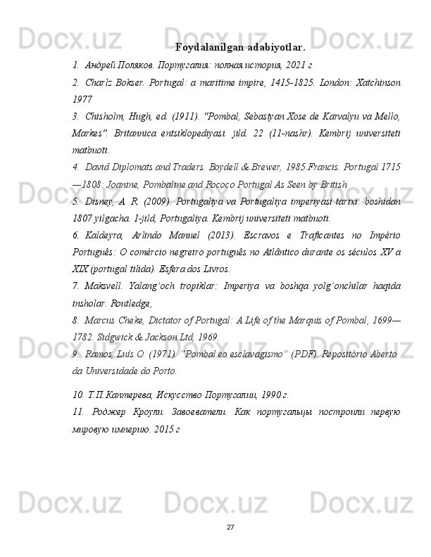 Foydalanilgan adabiyotlar.
1. Андрей Поляков. Португалия:   полная история, 2021 г
2. Charlz   Bokser.   Portugal:   a   maritime   impire,   1415-1825.   London:   Xatchinson
1977
3. Chisholm, Hugh, ed. (1911). "Pombal, Sebastyan Xose de Karvalyu  va Mello,
Markes".   Britannica   entsiklopediyasi.   jild.   22   (11-nashr).   Kembrij   universiteti
matbuoti.
4. David Diplomats and Traders. Boydell & Brewer, 1985.Francis. Portugal 1715
—1808: Joanine, Pombaline and Rococo Portugal As Seen by British
5. Disney,   A.   R.   (2009).   Portugaliya   va   Portugaliya   imperiyasi   tarixi:   boshidan
1807 yilgacha.  1-jild, Portugaliya. Kembrij universiteti matbuoti.
6. Kaldeyra,   Arlindo   Manuel   (2013).   Escravos   e   Traficantes   no   Império
Português: O comércio negreiro português no Atlântico durante os séculos XV a
XIX (portugal tilida).  Esfera dos Livros.
7. Maksvell.   Yalang’och   tropiklar:   Imperiya   va   boshqa   yolg’onchilar   haqida
insholar. Routledge,
8. Marcus Cheke, Dictator of Portugal: A Life of the Marquis of Pombal ,  1699—
1782. Sidgwick & Jackson Ltd, 1969.
9. Ramos, Luís O. (1971). “Pombal eo esclavagismo” (PDF). Repositório Aberto 
da Universidade do Porto.
10.   Т.П.Каптерева, Искусство Португалии, 1990  г.
11.   Роджер   Кроули.   Завоеватели.   Как   португальцы   построили   первую
мировую империю. 2015   г
27 