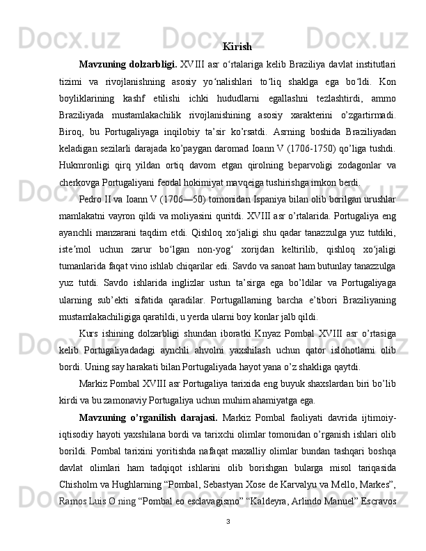 Kirish
Mavzuning  dolzarbligi.   XVIII   asr   o rtalariga  kelib   Braziliya   davlat   institutlariʻ
tizimi   va   rivojlanishning   asosiy   yo nalishlari   to liq   shaklga   ega   bo ldi.   Kon	
ʻ ʻ ʻ
boyliklarining   kashf   etilishi   ichki   hududlarni   egallashni   tezlashtirdi,   ammo
Braziliyada   mustamlakachilik   rivojlanishining   asosiy   xarakterini   o’zgartirmadi.
Biroq,   bu   Portugaliyaga   inqilobiy   ta’sir   ko’rsatdi.   Asrning   boshida   Braziliyadan
keladigan sezilarli darajada ko’paygan daromad Ioann V (1706-1750) qo’liga tushdi.
Hukmronligi   qirq   yildan   ortiq   davom   etgan   qirolning   beparvoligi   zodagonlar   va
cherkovga Portugaliyani feodal hokimiyat mavqeiga tushirishga imkon berdi.
Pedro II va Ioann V (1706—50) tomonidan Ispaniya bilan olib borilgan urushlar
mamlakatni vayron qildi va moliyasini quritdi. XVIII asr o’rtalarida. Portugaliya eng
ayanchli   manzarani   taqdim   etdi.   Qishloq   xo jaligi   shu   qadar   tanazzulga   yuz   tutdiki,	
ʻ
iste mol   uchun   zarur   bo lgan   non-yog   xorijdan   keltirilib,   qishloq   xo jaligi	
ʼ ʻ ʻ ʻ
tumanlarida faqat vino ishlab chiqarilar edi. Savdo va sanoat ham butunlay tanazzulga
yuz   tutdi.   Savdo   ishlarida   inglizlar   ustun   ta’sirga   ega   bo’ldilar   va   Portugaliyaga
ularning   sub’ekti   sifatida   qaradilar.   Portugallarning   barcha   e’tibori   Braziliyaning
mustamlakachiligiga qaratildi, u yerda ularni boy konlar jalb qildi.
Kurs   ishining   dolzarbligi   shundan   iboratki   Knyaz   Pombal   XVIII   asr   o’rtasiga
kelib   Portugaliyadadagi   aynchli   ahvolni   yaxshilash   uchun   qator   islohotlarni   olib
bordi. Uning say harakati bilan Portugaliyada hayot yana o’z shakliga qaytdi.
Markiz Pombal XVIII asr Portugaliya tarixida eng buyuk shaxslardan biri bo’lib
kirdi va bu zamonaviy Portugaliya uchun muhim ahamiyatga ega.
Mavzuning   o’rganilish   darajasi.   Markiz   Pombal   faoliyati   davrida   ijtimoiy-
iqtisodiy hayoti yaxshilana bordi va tarixchi olimlar tomonidan o’rganish ishlari olib
borildi.   Pombal   tarixini   yoritishda   nafaqat   maxalliy   olimlar   bundan   tashqari   boshqa
davlat   olimlari   ham   tadqiqot   ishlarini   olib   borishgan   bularga   misol   tariqasida
Chisholm va Hughlarning “Pombal, Sebastyan Xose de Karvalyu va Mello, Markes”,
Ramos Luis O ning  “Pombal eo esclavagismo”  “ Kaldeyra, Arlindo Manuel” Escravos
3 