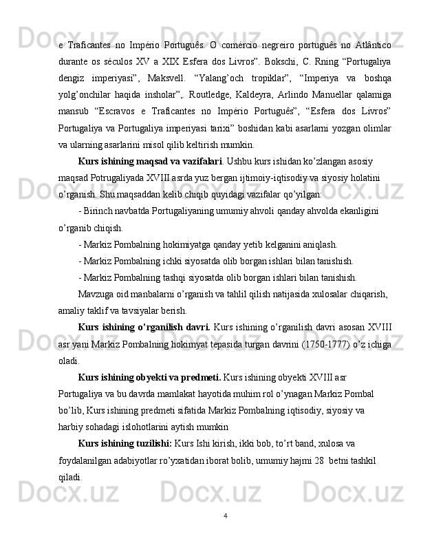 e   Traficantes   no   Império   Português:   O   comércio   negreiro   português   no   Atlântico
durante   os   séculos   XV   a   XIX   Esfera   dos   Livros”.   Bokschi,   C.   Rning   “Portugaliya
dengiz   imperiyasi”,   Maksvell.   “Yalang’och   tropiklar”,   “Imperiya   va   boshqa
yolg’onchilar   haqida   insholar”,.   Routledge,   Kaldeyra,   Arlindo   Manuellar   qalamiga
mansub   “Escravos   e   Traficantes   no   Império   Português”,   “Esfera   dos   Livros”
Portugaliya va Portugaliya imperiyasi  tarixi” boshidan kabi  asarlarni  yozgan olimlar
va ularning asarlarini misol qilib keltirish mumkin. 
Kurs ishining maqsad va vazifalari .  Ushbu kurs i s hidan ko’zlangan asosiy 
maqsad  Potrugaliyada XVIII asrda yuz bergan  ijtimoiy-iqtisodiy va siyosiy holatini 
o’rganish.   Shu maqsaddan kelib chiqib quyidagi vazifalar qo’yilgan:
- Birinch  navbatda Portugaliyaning umumiy ahvoli  qanday ahvolda ekanligini 
o’rganib chiqish.
- Markiz Pombalning hokimiyatga qanday yetib kelganini aniqlash.
- Markiz Pombalning ichki siyosatda olib borgan ishlari bilan tanishish.
- Markiz Pombalning tashqi siyosatda olib borgan ishlari bilan tanishish.
Mavzuga oid manbalarni o’rganish va tahlil qilish natijasida xulosalar chiqarish, 
amaliy taklif va tavsiyalar berish.
Kurs  ishining  o’rganilish   davri.   Kurs   ishining  o’rganilish   davri  asosan   XVIII
asr yani Markiz Pombalning hokimyat tepasida turgan davrini (1750-1777) o’z ichiga
oladi.
Kurs ishining  obyekti va predmeti.  Kurs ishining obyekti XVIII asr 
Portugaliya va bu davrda mamlakat hayotida muhim rol o’ynagan Markiz Pombal 
bo’lib, Kurs ishining predmeti sifatida Markiz Pombalning iqtisodiy, siyosiy va 
harbiy sohadagi islohotlarini aytish mumkin
Kurs ishining tuzilishi:  Kurs   Ishi  kirish, ikki bob, to’rt band, xulosa va 
foydalanilgan adabiyotlar ro’yxatidan iborat bolib, umumiy hajmi 28  betni tashkil 
qiladi.
4 