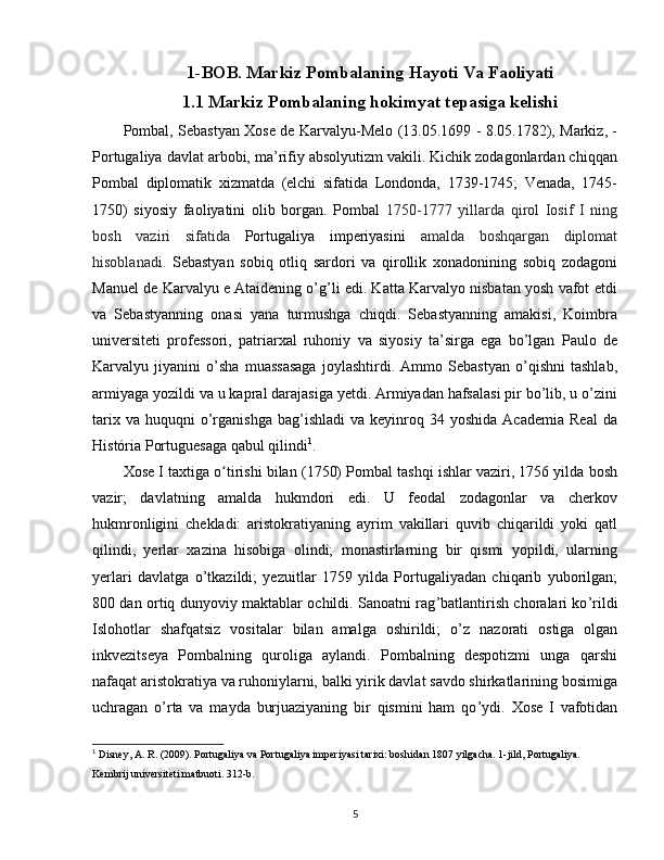 1-BOB. Markiz Pombalaning Hayoti Va Faoliyati
1.1 Markiz Pombalaning hokimyat tepasiga kelishi
Pombal, Sebastyan Xose de Karvalyu-Melo (13.05.1699 - 8.05.1782), Markiz, -
Portugaliya davlat arbobi, ma’rifiy absolyutizm vakili. Kichik zodagonlardan chiqqan
Pombal   diplomatik   xizmatda   (elchi   sifatida   Londonda,   1739-1745;   Venada,   1745-
1750)   siyosiy   faoliyatini   olib   borgan.   Pombal   1750-1777   yillarda   qirol   Iosif   I   ning
bosh   vaziri   sifatida   Portugaliya   imperiyasini   amalda   boshqargan   diplomat
hisoblanadi.   Sebastyan   sobiq   otliq   sardori   va   qirollik   xonadonining   sobiq   zodagoni
Manuel de Karvalyu e Ataidening o’g’li edi. Katta Karvalyo nisbatan yosh vafot etdi
va   Sebastyanning   onasi   yana   turmushga   chiqdi.   Sebastyanning   amakisi,   Koimbra
universiteti   professori,   patriarxal   ruhoniy   va   siyosiy   ta’sirga   ega   bo’lgan   Paulo   de
Karvalyu   jiyanini   o’sha   muassasaga   joylashtirdi.   Ammo   Sebastyan   o’qishni   tashlab,
armiyaga yozildi va u kapral darajasiga yetdi. Armiyadan hafsalasi pir bo’lib, u o’zini
tarix  va   huquqni  o’rganishga  bag’ishladi   va  keyinroq  34  yoshida   Academia   Real  da
História Portuguesaga qabul qilindi 1
.
Xose I taxtiga o tirishi bilan (1750) Pombal tashqi ishlar vaziri, 1756 yilda boshʻ
vazir;   davlatning   amalda   hukmdori   edi.   U   feodal   zodagonlar   va   cherkov
hukmronligini   chekladi:   aristokratiyaning   ayrim   vakillari   quvib   chiqarildi   yoki   qatl
qilindi,   yerlar   xazina   hisobiga   olindi;   monastirlarning   bir   qismi   yopildi,   ularning
yerlari   davlatga   o’tkazildi;   yezuitlar   1759   yilda   Portugaliyadan   chiqarib   yuborilgan;
800 dan ortiq dunyoviy maktablar ochildi. Sanoatni rag ’ batlantirish choralari ko ’ rildi
Islohotlar   shafqatsiz   vositalar   bilan   amalga   oshirildi;   o ’ z   nazorati   ostiga   olgan
inkvezitseya   Pombalning   quroliga   aylandi.   Pombalning   despotizmi   unga   qarshi
nafaqat aristokratiya va ruhoniylarni, balki yirik davlat savdo shirkatlarining bosimiga
uchragan   o ’ rta   va   mayda   burjuaziyaning   bir   qismini   ham   qo ’ ydi.   Xose   I   vafotidan
1
 Disney, A. R. (2009). Portugaliya va Portugaliya imperiyasi tarixi: boshidan 1807 yilgacha. 1-jild, Portugaliya. 
Kembrij universiteti matbuoti. 312-b.
5 