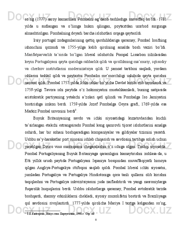 so ’ ng   (1777)   saroy   kamarillasi   Pombalni   ag ’ darib   tashlashga   muvaffaq   bo ’ ldi.   1781
yilda   u   sudlangan   va   o ’ limga   hukm   qilingan,   poytaxtdan   umrbod   surgunga
almashtirilgan. Pombalning deyarli barcha islohotlari orqaga qaytarildi.
Irsiy  portugal   zodagonlarining  qattiq  qarshiliklariga  qaramay,  Pombal  Iosifning
ishonchini   qozondi   va   1755-yilga   kelib   qirolning   amalda   bosh   vaziri   bo’ldi.
Marifatparvarlik   ta ’ sirida   bo’lgan   liberal   islohotchi   Pompal   Lissabon   zilzilasidan
keyin Portugaliyani qayta qurishga rahbarlik qildi va qirollikning ma’muriy, iqtisodiy
va   cherkov   institutlarini   modernizatsiya   qildi.   U   jamoat   tartibini   saqladi,   yordam
ishlarini   tashkil   qildi   va   poytaxtni   Pombalin   me’morchiligi   uslubida   qayta   qurishni
nazorat qildi. Pombal 1757-yilda Ichki ishlar bo’yicha Davlat kotibi etib tayinlandi va
1759-yilgi   Tavora   ishi   paytida   o’z   hokimiyatini   mustahkamladi,   buning   natijasida
aristokratik   partiyaning   yetakchi   a’zolari   qatl   qilindi   va   Pombalga   Iso   Jamiyatini
bostirishga   imkon   berdi.   1759-yilda   Jozef   Pombalga   Oeyra   grafi,   1769-yilda   esa
Markiz Pombal unvonini berdi 2
.
Buyuk   Britaniyaning   savdo   va   ichki   siyosatidagi   kuzatuvlaridan   kuchli
ta’sirlangan   etakchi   estrangeirado   Pombal   keng   qamrovli   tijorat   islohotlarini   amalga
oshirdi,   har   bir   sohani   boshqaradigan   kompaniyalar   va   gildiyalar   tizimini   yaratdi.
Ushbu sa’y-harakatlar port vinosini ishlab chiqarish va savdosini tartibga solish uchun
yaratilgan   Douro  vino  mintaqasini   chegaralashni  o’z  ichiga  olgan.  Tashqi  siyosatda,
Pombal   Portugaliyaning   Buyuk   Britaniyaga   qaramligini   kamaytirishni   xohlasa-da,   u
Etti   yillik   urush   paytida   Portugaliyani   Ispaniya   bosqinidan   muvaffaqiyatli   himoya
qilgan   Angliya-Portugaliya   ittifoqini   saqlab   qoldi.   Pombal   liberal   ichki   siyosatni,
jumladan   Portugaliya   va   Portugaliya   Hindistoniga   qora   tanli   qullarni   olib   kirishni
taqiqlashni   va   Portugaliya   inkvizitsiyasini   juda   zaiflashtirdi   va   yangi   nasroniylarga
fuqarolik   huquqlarini   berdi.   Ushbu   islohotlarga   qaramay,   Pombal   avtokratik   tarzda
boshqardi, shaxsiy  erkinliklarni chekladi, siyosiy muxolifatni bostirdi va Braziliyaga
qul   savdosini   rivojlantirdi.   1777-yilda   qirolicha   Mariya   I   taxtga   kelgandan   so’ng,
2
 Т.П.Каптерева, Искусство Португалии, 1990  г. Стр. 68  
6 