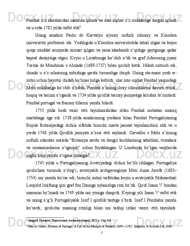 Pombal o’z idoralaridan mahrum qilindi va oxir-oqibat o’z mulklariga surgun qilindi
va u erda 1782 yilda vafot etdi 3
.
Uning   amakisi   Paulo   de   Karvalyu   siyosiy   nufuzli   ruhoniy   va   Koimbra
universiteti professori edi. Yoshligida u Koimbra universitetida tahsil olgan va keyin
qisqa   muddat   armiyada   xizmat   qilgan   va   yana   akademik   o’qishga   qaytgunga   qadar
kapral   darajasiga   etgan.   Keyin   u   Lissabonga   ko’chib   o’tdi   va   graf   Arkosning   jiyani
Tereza   de   Mendonsa   e   Almada   (1689-1737)   bilan   qochib   ketdi.   Nikoh   notinch   edi,
chunki u o’z oilasining xohishiga qarshi  turmushga chiqdi. Uning ota-onasi  yosh er-
xotin uchun hayotni chidab bo’lmas holga keltirdi; ular oxir-oqibat Pombal yaqinidagi
Melo mulklariga ko’chib o’tishdi. Pombal o’zining ilmiy izlanishlarini davom ettirdi,
huquq va tarixni o’rgandi va 1734 yilda qirollik tarixiy jamiyatiga kirishni ta’minladi.
Pombal portugal va fransuz tillarini yaxshi bilardi.
1755   yilda   bosh   vazir   etib   tayinlanishidan   oldin   Pombal   nisbatan   noaniq
martabaga   ega   edi.   1738-yilda   amakisining   yordami   bilan   Pombal   Portugaliyaning
Buyuk   Britaniyadagi   elchisi   sifatida   birinchi   marta   jamoat   tayinlanishini   oldi   va   u
yerda   1740   yilda   Qirollik   jamiyati   a zosi   etib   saylandi.   Carvalho   e   Melo   o’ziningʼ
nufuzli odamlar orasida “Britaniya savdo va dengiz kuchlarining sabablari, texnikasi
va   mexanizmlarini   o’rganish”   uchun   foydalangan.   U   Londonda   bo’lgan   vaqtlarida
ingliz tilini yaxshi o’rgana olmagan 4
.
1745   yilda   u   Portugaliyaning   Avstriyadagi   elchisi   bo lib   ishlagan.   Portugaliya	
ʻ
qirolichasi   turmush   o’rtog’i,   avstriyalik   archgersoginya   Meri   Anna   Jozefa   (1683–
1754) uni yaxshi ko’rar edi; birinchi xotini vafotidan keyin u avstriyalik feldmarshali
Leopold Iosifning qizi graf fon Daunga uylanishga rozi bo’ldi. Qirol Ioann V bundan
mamnun bo’lmadi va 1749 yilda uni yoniga chaqirdi. Keyingi yili Ioann V vafot etdi
va  uning  o’g’li   Portugaliyalik  Iosif   I  qirollik  taxtiga  o’tirdi.  Iosif  I   Pombalni   yaxshi
ko’rardi;   qirolicha   onaning   roziligi   bilan   uni   tashqi   ishlar   vaziri   etib   tayinladi.
3
  Андрей   Поляков .  Португалия:   полная история, 2021 г. Стр 334
4
  Marcus Cheke, Dictator of Portugal: A Life of the Marquis of Pombal ,  1699—1782. Sidgwick & Jackson Ltd, 1969.
7 