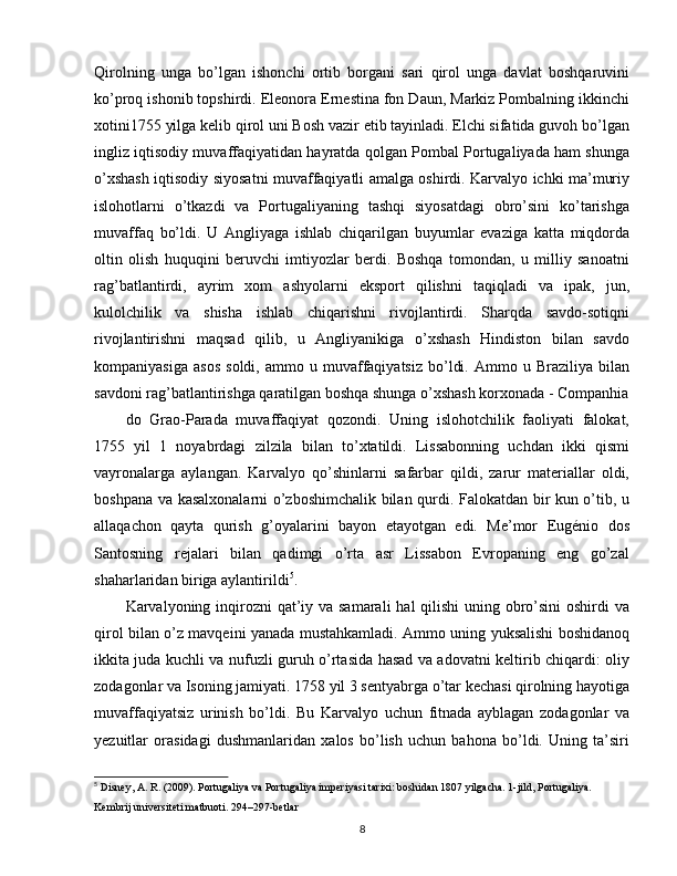 Qirolning   unga   bo’lgan   ishonchi   ortib   borgani   sari   qirol   unga   davlat   boshqaruvini
ko’proq ishonib topshirdi. Eleonora Ernestina fon Daun, Markiz Pombalning ikkinchi
xotini1755 yilga kelib qirol uni Bosh vazir etib tayinladi. Elchi sifatida guvoh bo’lgan
ingliz iqtisodiy muvaffaqiyatidan hayratda qolgan Pombal Portugaliyada ham shunga
o’xshash iqtisodiy siyosatni muvaffaqiyatli amalga oshirdi. Karvalyo ichki ma’muriy
islohotlarni   o’tkazdi   va   Portugaliyaning   tashqi   siyosatdagi   obro’sini   ko’tarishga
muvaffaq   bo’ldi.   U   Angliyaga   ishlab   chiqarilgan   buyumlar   evaziga   katta   miqdorda
oltin   olish   huquqini   beruvchi   imtiyozlar   berdi.   Boshqa   tomondan,   u   milliy   sanoatni
rag’batlantirdi,   ayrim   xom   ashyolarni   eksport   qilishni   taqiqladi   va   ipak,   jun,
kulolchilik   va   shisha   ishlab   chiqarishni   rivojlantirdi.   Sharqda   savdo-sotiqni
rivojlantirishni   maqsad   qilib,   u   Angliyanikiga   o’xshash   Hindiston   bilan   savdo
kompaniyasiga   asos   soldi,   ammo  u   muvaffaqiyatsiz   bo’ldi.   Ammo  u   Braziliya   bilan
savdoni rag’batlantirishga qaratilgan boshqa shunga o’xshash korxonada - Companhia
do   Grao-Parada   muvaffaqiyat   qozondi.   Uning   islohotchilik   faoliyati   falokat,
1755   yil   1   noyabrdagi   zilzila   bilan   to’xtatildi.   Lissabonning   uchdan   ikki   qismi
vayronalarga   aylangan.   Karvalyo   qo’shinlarni   safarbar   qildi,   zarur   materiallar   oldi,
boshpana va kasalxonalarni o’zboshimchalik bilan qurdi. Falokatdan bir kun o’tib, u
allaqachon   qayta   qurish   g’oyalarini   bayon   etayotgan   edi.   Me’mor   Eugénio   dos
Santosning   rejalari   bilan   qadimgi   o’rta   asr   Lissabon   Evropaning   eng   go’zal
shaharlaridan biriga aylantirildi 5
.
Karvalyoning inqirozni qat’iy va samarali  hal qilishi  uning obro’sini oshirdi  va
qirol bilan o’z mavqeini yanada mustahkamladi. Ammo uning yuksalishi boshidanoq
ikkita juda kuchli va nufuzli guruh o’rtasida hasad va adovatni keltirib chiqardi: oliy
zodagonlar va Isoning jamiyati. 1758 yil 3 sentyabrga o’tar kechasi qirolning hayotiga
muvaffaqiyatsiz   urinish   bo’ldi.   Bu   Karvalyo   uchun   fitnada   ayblagan   zodagonlar   va
yezuitlar   orasidagi   dushmanlaridan   xalos   bo’lish   uchun   bahona   bo’ldi.   Uning   ta’siri
5
 Disney, A. R. (2009). Portugaliya va Portugaliya imperiyasi tarixi: boshidan 1807 yilgacha. 1-jild, Portugaliya. 
Kembrij universiteti matbuoti. 294–297-betlar
8 