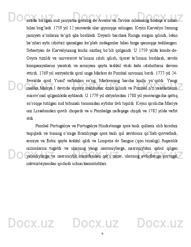 ostida  bo’lgan  sud  jinoyatni  gertsog  de   Aveiro  va   Tavora  oilasining  boshqa   a’zolari
bilan bog’ladi. 1759 yil 12 yanvarda ular qiynoqqa solingan. Keyin Karvalyo Isoning
jamiyati a’zolarini  ta’qib qila boshladi. Deyarli  barchasi  Rimga surgun qilindi, lekin
ba’zilari aybi isbotsiz qamalgan ko’plab zodagonlar bilan birga qamoqqa tashlangan.
Sebastyan   de   Karvalyuning   kuchi   mutlaq   bo’lib   qolgandi.   U   1759   yilda   konde-de-
Oeyra   tuzildi   va   universitet   ta’limini   isloh   qilish,   tijorat   ta’limini   boshlash,   savdo
kompaniyalarini   yaratish   va   armiyani   qayta   tashkil   etish   kabi   islohotlarni   davom
ettirdi. 1769 yil sentyabrda qirol unga Markes de Pombal unvonini berdi. 1777-yil 24-
fevralda   qirol   Yusuf   vafotidan   so’ng,   Markesning   barcha   kuchi   yo’qoldi.   Yangi
malika Mariya I davrida siyosiy mahbuslar  ozod qilindi va Pombal  o’z vakolatlarini
suiiste’mol qilganlikda ayblandi. U 1779 yil oktyabridan 1780 yil yanvarigacha qattiq
so’roqqa tutilgan sud tribunali tomonidan aybdor deb topildi. Keyin qirolicha Mariya
uni Lissabondan quvib chiqardi va u Pombalga nafaqaga chiqdi va 1782 yilda vafot
etdi.
Pombal Portugaliya va Portugaliya Hindistoniga qora tanli qullarni olib kirishni
taqiqladi   va   buning   o’rniga   Braziliyaga   qora   tanli   qul   savdosini   qo’llab-quvvatladi,
armiya   va   flotni   qayta   tashkil   qildi   va   Limpeza   de   Sangue   (qon   tozaligi)   fuqarolik
nizomlarini   tugatdi   va   ularning   yangi   nasroniylarga,   nasroniylikni   qabul   qilgan
yahudiylarga   va   nasroniylik   masofasidan   qat’i   nazar,   ularning   avlodlariga   portugal
inkvizitsiyasidan qochish uchun kamsitishlari.
9 