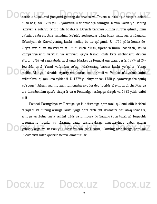 ostida  bo’lgan  sud  jinoyatni  gertsog  de   Aveiro  va   Tavora  oilasining  boshqa   a’zolari
bilan bog’ladi. 1759 yil 12 yanvarda ular qiynoqqa solingan. Keyin Karvalyo Isoning
jamiyati a’zolarini  ta’qib qila boshladi. Deyarli  barchasi  Rimga surgun qilindi, lekin
ba’zilari aybi isbotsiz qamalgan ko’plab zodagonlar bilan birga qamoqqa tashlangan.
Sebastyan   de   Karvalyuning   kuchi   mutlaq   bo’lib   qolgandi.   U   1759   yilda   konde-de-
Oeyra   tuzildi   va   universitet   ta’limini   isloh   qilish,   tijorat   ta’limini   boshlash,   savdo
kompaniyalarini   yaratish   va   armiyani   qayta   tashkil   etish   kabi   islohotlarni   davom
ettirdi. 1769 yil sentyabrda qirol unga Markes de Pombal unvonini berdi. 1777-yil 24-
fevralda   qirol   Yusuf   vafotidan   so’ng,   Markesning   barcha   kuchi   yo’qoldi.   Yangi
malika Mariya I davrida siyosiy mahbuslar  ozod qilindi va Pombal  o’z vakolatlarini
suiiste’mol qilganlikda ayblandi. U 1779 yil oktyabridan 1780 yil yanvarigacha qattiq
so’roqqa tutilgan sud tribunali tomonidan aybdor deb topildi. Keyin qirolicha Mariya
uni Lissabondan quvib chiqardi va u Pombalga nafaqaga chiqdi va 1782 yilda vafot
etdi.
Pombal Portugaliya va Portugaliya Hindistoniga qora tanli qullarni olib kirishni
taqiqladi   va   buning   o’rniga   Braziliyaga   qora   tanli   qul   savdosini   qo’llab-quvvatladi,
armiya   va   flotni   qayta   tashkil   qildi   va   Limpeza   de   Sangue   (qon   tozaligi)   fuqarolik
nizomlarini   tugatdi   va   ularning   yangi   nasroniylarga,   nasroniylikni   qabul   qilgan
yahudiylarga   va   nasroniylik   masofasidan   qat’i   nazar,   ularning   avlodlariga   portugal
inkvizitsiyasidan qochish uchun kamsitishlari.
9