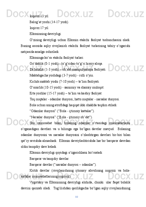 Inqiroz 13 yil.
Balog‘at yoshi (14-17 yosh).
Inqiroz 17 yil.
Elkoninning davriyligi.
O‘zining   davriyligi   uchun   Elkonin   etakchi   faoliyat   tushunchasini   oladi.
Buning   asosida   aqliy   rivojlanish   etakchi   faoliyat   turlarining   tabiiy   o‘zgarishi
natijasida amalga oshiriladi.
Elkoninga ko‘ra etakchi faoliyat turlari:
Go‘daklik (0-1 yosh) - to‘g‘ridan-to‘g‘ri hissiy aloqa.
Ilk bolalik (1-3 yosh) – ob’ekt-manipulyatsiya faoliyati.
Maktabgacha yoshdagi (3-7 yosh) - rolli o‘yin.
Kichik maktab yoshi (7-10 yosh) – ta’lim faoliyati.
O‘smirlik (10-15 yosh) - samimiy va shaxsiy muloqot.
Erta yoshlar (15-17 yosh) – ta’lim va kasbiy faoliyat.
Toq nuqtalar - odamlar dunyosi, hatto nuqtalar - narsalar dunyosi.
Bola uchun uning atrofidagi haqiqat ikki shaklda taqdim etiladi:
“Odamlar dunyosi” (“Bola - ijtimoiy kattalar”).
“Narsalar dunyosi” (“Bola - ijtimoiy ob’ekt”).
Shu   munosabat   bilan,   bolaning   odamlar   o‘rtasidagi   munosabatlarni
o‘rganadigan   davrlari   va   u   bilimga   ega   bo‘lgan   davrlar   mavjud.     Bolaning
odamlar   dunyosini   va   narsalar   dunyosini   o‘zlashtirgan   davrlari   bir-biri   bilan
qat’iy ravishda almashadi.  Elkonin davriylashtirishda har bir barqaror davrdan
oldin tanqidiy davr keladi.
Elkonin davriyligi quyidagi o‘zgarishlarni ko‘rsatadi:
Barqaror va tanqidiy davrlar.
Barqaror davrlar (“narsalar dunyosi – odamlar”).
Kritik   davrlar   (rivojlanishning   ijtimoiy   ahvolining   inqirozi   va   bola-
kattalar munosabatlarining inqirozi). 
Vygotskiy   va   Elkoninning   davriyligi   alohida,   chunki     ular   faqat   bolalik
davrini qamrab oladi.   Tug‘ilishdan qarilikgacha bo‘lgan aqliy rivojlanishning
10 