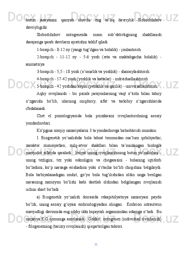 butun   jarayonini   qamrab   oluvchi   eng   to‘liq   davriylik   Slobodchikov
davriyligidir.
Slobodchikov   ontogenezda   inson   sub’ektivligining   shakllanish
darajasiga qarab davrlarni ajratishni taklif qiladi.
1-bosqich - 0-12 oy (yangi tug‘ilgan va bolalik) - jonlantirish
2-bosqich   -   11-12   oy   -   5-6   yosh   (erta   va   maktabgacha   bolalik)   -
animatsiya
3-bosqich - 5,5 - 18 yosh (o‘smirlik va yoshlik) - shaxsiylashtirish
4-bosqich - 17-42 yosh (yoshlik va kattalar) - individuallashtirish
5-bosqich - 42 yoshdan keyin (yetuklik va qarilik) - universallashtirish.
Aqliy   rivojlanish   -   bu   psixik   jarayonlarning   vaqt   o‘tishi   bilan   tabiiy
o‘zgarishi   bo‘lib,   ularning   miqdoriy,   sifat   va   tarkibiy   o‘zgarishlarida
ifodalanadi.
Chet   el   psixologiyasida   bola   psixikasini   rivojlantirishning   asosiy
yondashuvlari.
Ko‘pgina xorijiy nazariyalarni 3 ta yondashuvga birlashtirish mumkin:
I.   Biogenetik   yo nalishda   bola   tabiat   tomonidan   ma lum   qobiliyatlar,ʻ ʼ
xarakter   xususiyatlari,   xulq-atvor   shakllari   bilan   ta minlangan   biologik	
ʼ
mavjudot sifatida qaraladi.   Irsiyat  uning rivojlanishining butun yo‘nalishini -
uning   tezligini,   tez   yoki   sekinligini   va   chegarasini   -   bolaning   iqtidorli
bo‘ladimi,   ko‘p   narsaga   erishadimi   yoki   o‘rtacha   bo‘lib   chiqishini   belgilaydi.
Bola   tarbiyalanadigan   muhit,   go‘yo   bola   tug‘ilishidan   oldin   unga   berilgan
narsaning   namoyon   bo‘lishi   kabi   dastlab   oldindan   belgilangan   rivojlanish
uchun shart bo‘ladi.
a)   Biogenetik   yo‘nalish   doirasida   rekapitulyatsiya   nazariyasi   paydo
bo‘ldi,   uning   asosiy   g‘oyasi   embriologiyadan   olingan.     Embrion   intrauterin
mavjudligi davomida eng oddiy ikki hujayrali organizmdan odamga o‘tadi.  Bu
nazariya E.G qonuniga asoslanadi.   Gekkel: ontogenez (individual rivojlanish)
- filogenezning (tarixiy rivojlanish) qisqartirilgan takrori.
11 