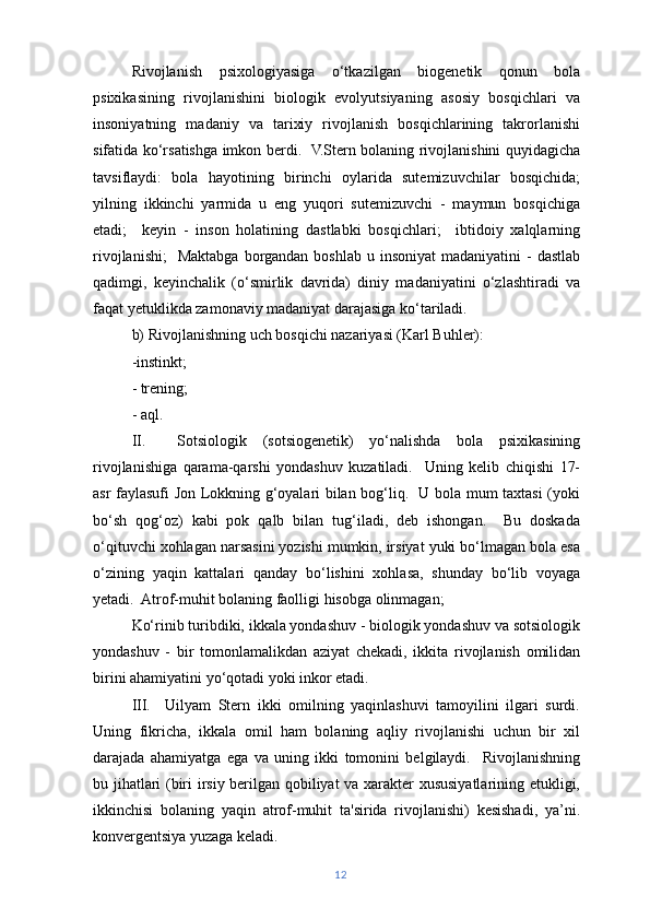 Rivojlanish   psixologiyasiga   o‘tkazilgan   biogenetik   qonun   bola
psixikasining   rivojlanishini   biologik   evolyutsiyaning   asosiy   bosqichlari   va
insoniyatning   madaniy   va   tarixiy   rivojlanish   bosqichlarining   takrorlanishi
sifatida ko‘rsatishga imkon berdi.   V.Stern bolaning rivojlanishini quyidagicha
tavsiflaydi:   bola   hayotining   birinchi   oylarida   sutemizuvchilar   bosqichida;
yilning   ikkinchi   yarmida   u   eng   yuqori   sutemizuvchi   -   maymun   bosqichiga
etadi;     keyin   -   inson   holatining   dastlabki   bosqichlari;     ibtidoiy   xalqlarning
rivojlanishi;     Maktabga  borgandan  boshlab  u insoniyat  madaniyatini   -  dastlab
qadimgi,   keyinchalik   (o‘smirlik   davrida)   diniy   madaniyatini   o‘zlashtiradi   va
faqat yetuklikda zamonaviy madaniyat darajasiga ko‘tariladi.
b) Rivojlanishning uch bosqichi nazariyasi (Karl Buhler):
-instinkt;
- trening;
- aql.
II.     Sotsiologik   (sotsiogenetik)   yo‘nalishda   bola   psixikasining
rivojlanishiga   qarama-qarshi   yondashuv   kuzatiladi.     Uning   kelib   chiqishi   17-
asr faylasufi Jon Lokkning g‘oyalari bilan bog‘liq.   U bola mum taxtasi (yoki
bo‘sh   qog‘oz)   kabi   pok   qalb   bilan   tug‘iladi,   deb   ishongan.     Bu   doskada
o‘qituvchi xohlagan narsasini yozishi mumkin, irsiyat yuki bo‘lmagan bola esa
o‘zining   yaqin   kattalari   qanday   bo‘lishini   xohlasa,   shunday   bo‘lib   voyaga
yetadi.  Atrof-muhit bolaning faolligi hisobga olinmagan;
Ko‘rinib turibdiki, ikkala yondashuv - biologik yondashuv va sotsiologik
yondashuv   -   bir   tomonlamalikdan   aziyat   chekadi,   ikkita   rivojlanish   omilidan
birini ahamiyatini yo‘qotadi yoki inkor etadi.
III.     Uilyam   Stern   ikki   omilning   yaqinlashuvi   tamoyilini   ilgari   surdi.
Uning   fikricha,   ikkala   omil   ham   bolaning   aqliy   rivojlanishi   uchun   bir   xil
darajada   ahamiyatga   ega   va   uning   ikki   tomonini   belgilaydi.     Rivojlanishning
bu jihatlari (biri irsiy berilgan qobiliyat va xarakter xususiyatlarining etukligi,
ikkinchisi   bolaning   yaqin   atrof-muhit   ta'sirida   rivojlanishi)   kesishadi,   ya’ni.
konvergentsiya yuzaga keladi.
12 