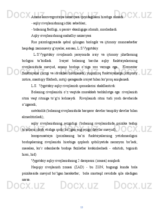 Ammo konvergentsiya nazariyasi quyidagilarni hisobga olmadi:
- aqliy rivojlanishning ichki sabablari;
- bolaning faolligi, u passiv ekanligiga ishonib, moslashadi.
Aqliy rivojlanishning mahalliy nazariyasi
Rus   psixologiyasida   qabul   qilingan   biologik   va   ijtimoiy   munosabatlar
haqidagi zamonaviy g‘oyalar, asosan, L.S.Vygotskiy.
  L.S.Vygotskiy   rivojlanish   jarayonida   irsiy   va   ijtimoiy   jihatlarning
birligini   ta’kidladi.     Irsiyat   bolaning   barcha   aqliy   funktsiyalarining
rivojlanishida   mavjud,   ammo   boshqa   o‘ziga   xos   vaznga   ega.     Elementar
funktsiyalar (sezgi va idrokdan boshlanadi) yuqoriroq funktsiyalarga (ixtiyoriy
xotira, mantiqiy fikrlash, nutq) qaraganda irsiyat bilan ko‘proq aniqlanadi.
L.S.  Vygotskiy aqliy rivojlanish qonunlarini shakllantirdi:
Bolaning   rivojlanishi   o‘z   vaqtida   murakkab   tashkilotga   ega:   rivojlanish
ritmi   vaqt   ritmiga   to‘g‘ri   kelmaydi.     Rivojlanish   ritmi   turli   yosh   davrlarida
o‘zgaradi;
notekislik (bolaning rivojlanishida barqaror davrlar tanqidiy davrlar bilan
almashtiriladi);
aqliy   rivojlanishning   sezgirligi   (bolaning   rivojlanishida   psixika   tashqi
ta'sirlarni idrok etishga qodir bo‘lgan eng sezgir davrlar mavjud);
kompensatsiya   (psixikaning   ba’zi   funktsiyalarning   yetishmasligini
boshqalarning   rivojlanishi   hisobiga   qoplash   qobiliyatida   namoyon   bo‘ladi;
masalan,   ko‘r   odamlarda   boshqa   fazilatlar   keskinlashadi   -   eshitish,   teginish
hissi, hid)
Vygotskiy aqliy rivojlanishning 2 darajasini (zonasi) aniqladi:
Haqiqiy   rivojlanish   zonasi   (ZAD)   -   bu   ZUN,   bugungi   kunda   bola
psixikasida   mavjud   bo‘lgan   harakatlar;     bola   mustaqil   ravishda   qila   oladigan
narsa.
13 