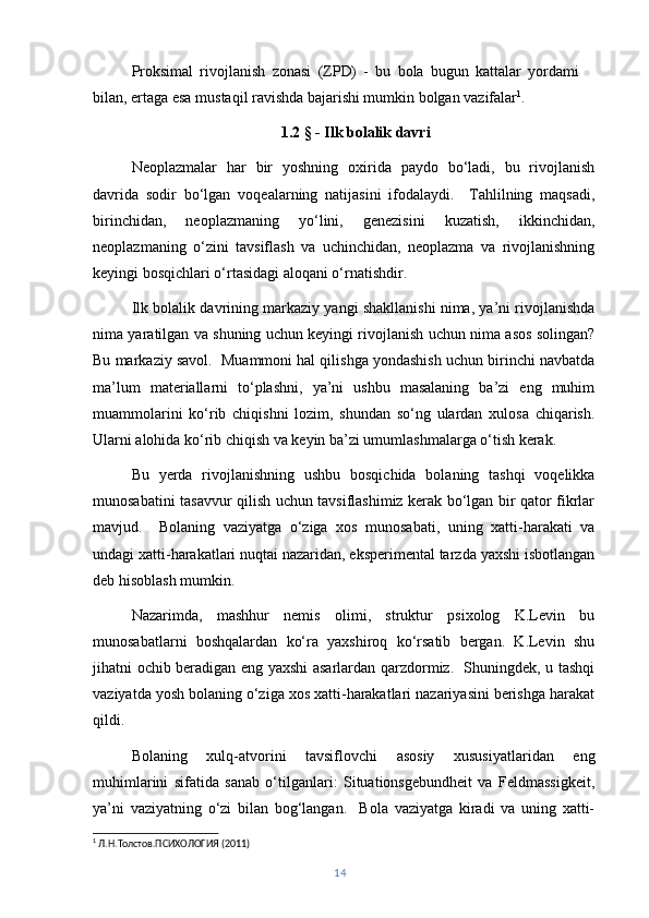 Proksimal   rivojlanish   zonasi   (ZPD)   -   bu   bola   bugun   kattalar   yordami
bilan, ertaga esa mustaqil ravishda bajarishi mumkin bolgan vazifalar 1
.
1.2 § - Ilk bolalik davri
Neoplazmalar   har   bir   yoshning   oxirida   paydo   bo‘ladi,   bu   rivojlanish
davrida   sodir   bo‘lgan   voqealarning   natijasini   ifodalaydi.     Tahlilning   maqsadi,
birinchidan,   neoplazmaning   yo‘lini,   genezisini   kuzatish,   ikkinchidan,
neoplazmaning   o‘zini   tavsiflash   va   uchinchidan,   neoplazma   va   rivojlanishning
keyingi bosqichlari o‘rtasidagi aloqani o‘rnatishdir.
Ilk bolalik davrining markaziy yangi shakllanishi nima, ya’ni rivojlanishda
nima yaratilgan va shuning uchun keyingi rivojlanish uchun nima asos solingan?
Bu markaziy savol.  Muammoni hal qilishga yondashish uchun birinchi navbatda
ma’lum   materiallarni   to‘plashni,   ya’ni   ushbu   masalaning   ba’zi   eng   muhim
muammolarini   ko‘rib   chiqishni   lozim,   shundan   so‘ng   ulardan   xulosa   chiqarish.
Ularni alohida ko‘rib chiqish va keyin ba’zi umumlashmalarga o‘tish kerak.
Bu   yerda   rivojlanishning   ushbu   bosqichida   bolaning   tashqi   voqelikka
munosabatini tasavvur qilish uchun tavsiflashimiz kerak bo‘lgan bir qator fikrlar
mavjud.     Bolaning   vaziyatga   o‘ziga   xos   munosabati,   uning   xatti-harakati   va
undagi xatti-harakatlari nuqtai nazaridan, eksperimental tarzda yaxshi isbotlangan
deb hisoblash mumkin.
Nazarimda,   mashhur   nemis   olimi,   struktur   psixolog   K.Levin   bu
munosabatlarni   boshqalardan   ko‘ra   yaxshiroq   ko‘rsatib   bergan.   K.Levin   shu
jihatni ochib beradigan eng yaxshi asarlardan qarzdormiz.   Shuningdek, u tashqi
vaziyatda yosh bolaning o‘ziga xos xatti-harakatlari nazariyasini berishga harakat
qildi.
Bolaning   xulq-atvorini   tavsiflovchi   asosiy   xususiyatlaridan   eng
muhimlarini   sifatida   sanab   o‘tilganlari:   Situationsgebundheit   va   Feldmassigkeit,
ya’ni   vaziyatning   o‘zi   bilan   bog‘langan.     Bola   vaziyatga   kiradi   va   uning   xatti-
1
 Л.Н.Толстов.ПСИХОЛОГИЯ (2011)
14 