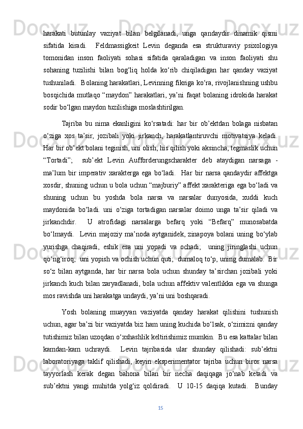 harakati   butunlay   vaziyat   bilan   belgilanadi,   unga   qandaydir   dinamik   qismi
sifatida   kiradi.     Feldmassigkeit   Levin   deganda   esa   strukturaviy   psixologiya
tomonidan   inson   faoliyati   sohasi   sifatida   qaraladigan   va   inson   faoliyati   shu
sohaning   tuzilishi   bilan   bog‘liq   holda   ko‘rib   chiqiladigan   har   qanday   vaziyat
tushuniladi.  Bolaning harakatlari, Levinning fikriga ko‘ra, rivojlanishning ushbu
bosqichida  mutlaqo “maydon”  harakatlari, ya’ni   faqat   bolaning idrokida harakat
sodir bo‘lgan maydon tuzilishiga moslashtirilgan.
Tajriba   bu   nima   ekanligini   ko‘rsatadi:   har   bir   ob’ektdan   bolaga   nisbatan
o‘ziga   xos   ta’sir,   jozibali   yoki   jirkanch,   harakatlantiruvchi   motivatsiya   keladi.
Har bir ob’ekt bolani teginish, uni olish, his qilish yoki aksincha, tegmaslik uchun
“Tortadi”;     sub’ekt   Levin   Aufforderungscharakter   deb   ataydigan   narsaga   -
ma’lum   bir   imperativ   xarakterga   ega   bo‘ladi.     Har   bir   narsa   qandaydir   affektga
xosdir, shuning uchun u bola uchun “majburiy” affekt xarakteriga ega bo‘ladi va
shuning   uchun   bu   yoshda   bola   narsa   va   narsalar   dunyosida,   xuddi   kuch
maydonida   bo‘ladi.   uni   o‘ziga   tortadigan   narsalar   doimo   unga   ta’sir   qiladi   va
jirkanchdir.     U   atrofidagi   narsalarga   befarq   yoki   “Befarq”   munosabatda
bo‘lmaydi.     Levin   majoziy   ma’noda   aytganidek,   zinapoya   bolani   uning   bo‘ylab
yurishga   chaqiradi,   eshik   esa   uni   yopadi   va   ochadi;     uning   jiringlashi   uchun
qo‘ng‘iroq;  uni yopish va ochish uchun quti;  dumaloq to‘p, uning dumalab.  Bir
so‘z   bilan   aytganda,   har   bir   narsa   bola   uchun   shunday   ta’sirchan   jozibali   yoki
jirkanch kuch bilan zaryadlanadi, bola uchun affektiv valentlikka ega va shunga
mos ravishda uni harakatga undaydi, ya’ni uni boshqaradi.
Yosh   bolaning   muayyan   vaziyatda   qanday   harakat   qilishini   tushunish
uchun, agar ba’zi bir vaziyatda biz ham uning kuchida bo‘lsak, o‘zimizni qanday
tutishimiz bilan uzoqdan o‘xshashlik keltirishimiz mumkin.  Bu esa kattalar bilan
kamdan-kam   uchraydi.     Levin   tajribasida   ular   shunday   qilishadi:   sub’ektni
laboratoriyaga   taklif   qilishadi,   keyin   eksperimentator   tajriba   uchun   biror   narsa
tayyorlash   kerak   degan   bahona   bilan   bir   necha   daqiqaga   jo‘nab   ketadi   va
sub’ektni   yangi   muhitda   yolg‘iz   qoldiradi.     U   10-15   daqiqa   kutadi.     Bunday
15 