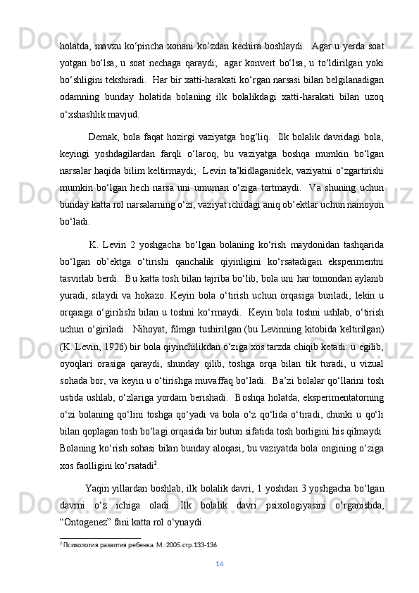 holatda, mavzu ko‘pincha xonani ko‘zdan kechira boshlaydi.   Agar u yerda soat
yotgan   bo‘lsa,   u   soat   nechaga   qaraydi;     agar   konvert   bo‘lsa,   u   to‘ldirilgan   yoki
bo‘shligini tekshiradi.  Har bir xatti-harakati ko‘rgan narsasi bilan belgilanadigan
odamning   bunday   holatida   bolaning   ilk   bolalikdagi   xatti-harakati   bilan   uzoq
o‘xshashlik mavjud.
  Demak,   bola   faqat   hozirgi   vaziyatga   bog‘liq.     Ilk   bolalik   davridagi   bola,
keyingi   yoshdagilardan   farqli   o‘laroq,   bu   vaziyatga   boshqa   mumkin   bo‘lgan
narsalar haqida bilim keltirmaydi;   Levin ta’kidlaganidek, vaziyatni o‘zgartirishi
mumkin   bo‘lgan   hech   narsa   uni   umuman   o‘ziga   tortmaydi.     Va   shuning   uchun
bunday katta rol narsalarning o‘zi, vaziyat ichidagi aniq ob’ektlar uchun namoyon
bo‘ladi.
  K.   Levin   2   yoshgacha   bo‘lgan   bolaning   ko‘rish   maydonidan   tashqarida
bo‘lgan   ob’ektga   o‘tirishi   qanchalik   qiyinligini   ko‘rsatadigan   eksperimentni
tasvirlab berdi.  Bu katta tosh bilan tajriba bo‘lib, bola uni har tomondan aylanib
yuradi,   silaydi   va   hokazo.   Keyin   bola   o‘tirish   uchun   orqasiga   buriladi,   lekin   u
orqasiga  o‘girilishi  bilan u toshni  ko‘rmaydi.   Keyin bola toshni  ushlab,  o‘tirish
uchun o‘giriladi.   Nihoyat, filmga tushirilgan (bu Levinning kitobida keltirilgan)
(K. Levin, 1926) bir bola qiyinchilikdan o‘ziga xos tarzda chiqib ketadi: u egilib,
oyoqlari   orasiga   qaraydi,   shunday   qilib,   toshga   orqa   bilan   tik   turadi,   u   vizual
sohada bor, va keyin u o‘tirishga muvaffaq bo‘ladi.   Ba’zi bolalar qo‘llarini tosh
ustida ushlab, o‘zlariga yordam  berishadi.   Boshqa holatda, eksperimentatorning
o‘zi   bolaning   qo‘lini   toshga   qo‘yadi   va   bola   o‘z   qo‘lida   o‘tiradi,   chunki   u   qo‘li
bilan qoplagan tosh bo‘lagi orqasida bir butun sifatida tosh borligini his qilmaydi.
Bolaning ko‘rish sohasi bilan bunday aloqasi, bu vaziyatda bola ongining o‘ziga
xos faolligini ko‘rsatadi 2
.
Yaqin yillardan boshlab,   ilk bolalik davri , 1 yoshdan 3 yoshgacha bo‘lgan
davrni   o‘ z   ichiga   oladi.   Ilk   bolalik   davri   psixologiyasini   o‘ rganishda,
“Ontogenez”  fani katta rol o‘ynaydi. 
2
 Психология развития ребенка. М.:2005.стр.133-136
16 