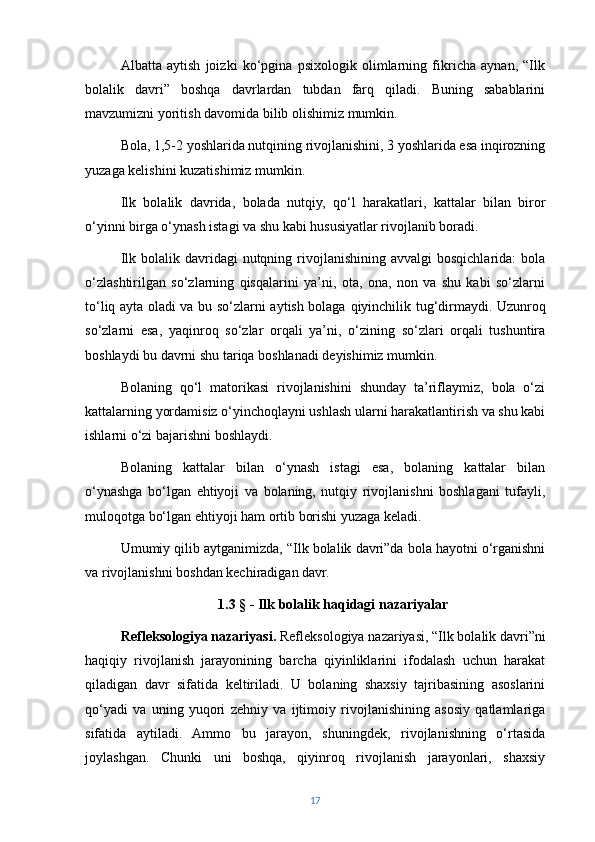 Albatta   aytish   joizki   ko‘pgina   psixologik   olimlarning   fikricha   aynan,   “Ilk
bolalik   davri”   boshqa   davrlardan   tubdan   farq   qiladi.   Buning   sabablarini
mavzumizni yoritish davomida bilib olishimiz mumkin. 
Bola, 1,5-2 yoshlarida nutqining rivojlanishini, 3 yoshlarida esa inqirozning
yuzaga kelishini kuzatishimiz mumkin.
Ilk   bolalik   davrida,   bolada   nutqiy,   qo‘l   harakatlari,   kattalar   bilan   biror
o‘ yinni birga  o‘ynash istagi va shu kabi hususiyatlar rivojlanib boradi.
Ilk  bolalik davridagi  nutqning  rivojlanishining  avvalgi   bosqichlarida:  bola
o‘zlashtirilgan   so‘zlarning   qisqalarini   ya’ni,   ota,   ona,   non   va   shu   kabi   so‘zlarni
to‘liq ayta oladi va bu so‘ zlarni aytish bolaga   qiyinchilik tug‘dirmaydi. Uzunroq
so‘zlarni   esa,   yaqinroq   so‘zlar   orqali   ya’ni,   o‘zining   so‘zlari   orqali   tushuntira
boshlaydi bu davrni shu tariqa boshlanadi deyishimiz mumkin.
Bolaning   qo‘l   matorikasi   rivojlanishini   shunday   ta’riflaymiz,   bola   o‘zi
kattalarning yordamisiz o‘yinchoqlayni ushlash ularni harakatlantirish va shu kabi
ishlarni o‘zi bajarishni boshlaydi.
Bolaning   kattalar   bilan   o‘ynash   istagi   esa,   bolaning   kattalar   bilan
o‘ynashga   bo‘lgan   ehtiyoji   va   bolaning,   nutqiy   rivojlanishni   boshlagani   tufayli,
muloqotga bo‘lgan ehtiyoji ham ortib borishi yuzaga keladi.
Umumiy qilib aytganimizda, “Ilk bolalik davri”da bola hayotni o‘rganishni
va rivojlanishni boshdan kechiradigan davr.
1.3 § - Ilk bolalik haqidagi nazariyalar
Refleksologiya nazariyasi.  Refleksologiya nazariyasi, “Ilk bolalik davri”ni
haqiqiy   rivojlanish   jarayonining   barcha   qiyinliklarini   ifodalash   uchun   harakat
qiladigan   davr   sifatida   keltiriladi.   U   bolaning   shaxsiy   tajribasining   asoslarini
qo‘yadi   va   uning   yuqori   zehniy   va   ijtimoiy   rivojlanishining   asosiy   qatlamlariga
sifatida   aytiladi.   Ammo   bu   jarayon,   shuningdek,   rivojlanishning   o‘rtasida
joylashgan.   Chunki   uni   boshqa,   qiyinroq   rivojlanish   jarayonlari,   shaxsiy
17 