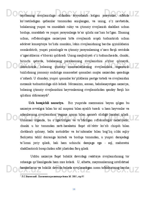 tajribaning   rivojlanishiga   oldindan   tayyorlanib   kelgan   jarayonlar,   sifatida
ko‘rsatiladigan   qatlamlar   tomonidan   aniqlangan,   va   uning,   o‘z   navbatida,
bolalarning   yuqori   va   murakkab   ruhiy   va   ijtimoiy   rivojlanish   shakllari   uchun
boshqa, murakkab va yuqori jarayonlarga ta’sir qilishi ma’lum bo‘lgan. Shuning
uchun,   refleksologiya   nazariyasi   bitta   rivojlanish   orqali   tushuntirish   uchun
adekvat   konseptsiya  bo‘lishi   mumkin,  lekin rivojlanishning  barcha qiyinliklarini
osonlashtirib, yuqori psixologik va ijtimoiy jarayonlarning o‘zaro farqli ravishda
o‘zgarishlarini e’tiborsiz qoldiradi. Uning maqbuliyati o‘z tushunchasida, chunki,
birinchi   qatorda,   bolalarning   psixikasining   rivojlanishini   e’tibor   qilmaydi,
ikkinchisida,   bolaning   ijtimoiy   munosabatlarning   rivojlanishini   organmish
tuzilishning   jismoniy   muhitiga   munosabat   qonunlari   nuqtai   nazaridan   qarashiga
o‘xshash. U shunday, yuqori qonunlar ko‘pliklarini pastga tortadi va rivojlanishni
mexanik tushuntirishga olib keladi. Mexanizm, asosan, baholanayotgan nazariya,
bolaning   ijtimoiy   rivojlanishini   hayvonlarning   rivojlanishidan   qanday   farqli   his
qilishini oldiramaydi 3
.
Uch   bosqichli   nazariya.     Biz   yuqorida   mazmunini   bayon   qilgan   bu
nazariya avvalgisi   bilan  bir  xil  nuqsoni  bilan  ajralib  turadi:   u ham  hayvonlar  va
odamlarning   rivojlanishini   yagona   qonun   bilan   qamrab   olishga   harakat   qiladi.
Umuman   olganda,   bu   o‘zgartirilgan   va   to‘ldirilgan   refleksologik   nazariyadir,
chunki   u   bir   tomondan   xatti-harakatni   faqat   ob’ektiv   ko‘rib   chiqish   bilan
cheklanib   qolmay,   balki   instinktlar   va   ko‘nikmalar   bilan   bog‘liq   ichki   aqliy
faoliyatni   tahlil   doirasiga   kiritadi   va   boshqa   tomondan,   u   yuqori   darajadagi
ta’limni   joriy   qiladi,   hali   ham   uchinchi   darajaga   ega   -   aql,   mahoratni
shakllantirish bosqichidan sifat jihatidan farq qiladi.
  Ushbu   nazariya   faqat   bolalik   davridagi   reaktsiya   rivojlanishining   tor
sohasiga qo‘llanilganda ham mos keladi.   U, albatta, maymunlarning intellektual
harakatlarini va bolalik davrida bolada rivojlanadigan inson tafakkurining barcha
3
  Л.С.Выготский. Психология развития ребенка М: 2005, стр.95
18 