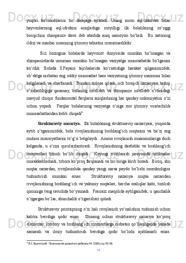 yuqori   ko‘rinishlarini   bir   darajaga   ajratadi.   Uning   inson   aql-zakovati   bilan
hayvonlarning   aql-idrokini   aniqlashga   moyilligi   ilk   bolalikning   so‘nggi
bosqichini   shimpanze   davri   deb   atashda   aniq   namoyon   bo‘ladi.     Bu   xatoning
ildizi va manbai insonning ijtimoiy tabiatini mensimaslikdir.
  Biz   hozirgina   bolalarda   hayvonot   dunyosida   mumkin   bo‘lmagan   va
shimpanzelarda   umuman   mumkin   bo‘lmagan   vaziyatga   munosabatda   bo‘lganini
ko‘rdik.   Bolada   S.Fayans   tajribalarida   ko‘rsatishga   harakat   qilganimizdek,
ob’ektga nisbatan eng oddiy munosabat ham vaziyatning ijtimoiy mazmuni bilan
belgilanadi  va shartlanadi.   Bundan xulosa  qilsak, uch bosqich  nazariyasi  tashqi
o‘xshashligiga   qaramay,   bolaning   intellekti   va   shimpanze   intellekti   o‘rtasidagi
mavjud chuqur fundamental  farqlarni  aniqlashning har qanday imkoniyatini o‘zi
uchun   yopadi.     Farqlar   bolalarning   vaziyatga   o‘ziga   xos   ijtimoiy   vositachilik
munosabatlaridan kelib chiqadi 4
.
Strukturaviy  nazariya.     Ilk  bolalikning strukturaviy nazariyasi,  yuqorida
aytib   o‘tganimizdek,   bola   rivojlanishining   boshlang‘ich   nuqtasini   va   ba’zi   eng
muhim xususiyatlarini to‘g‘ri belgilaydi.  Ammo rivojlanish muammolariga duch
kelganda,   u   o‘zini   qurolsizlantiradi.     Rivojlanishning   dastlabki   va   boshlang‘ich
momentlari   tizimli   bo‘lib   chiqadi.     Keyingi   rivojlanish   jarayonida   tuzilmalar
murakkablashadi, tobora ko‘proq farqlanadi va bir-biriga kirib boradi.  Biroq, shu
nuqtai   nazardan,   rivojlanishda   qanday   yangi   narsa   paydo   bo‘lishi   mumkinligini
tushuntirish   mumkin   emas.     Strukturaviy   nazariya   nuqtai   nazaridan
rivojlanishning boshlang‘ich va yakuniy nuqtalari, barcha oraliqlar  kabi, tuzilish
qonuniga teng ravishda bo‘ysunadi.   Fransuz maqolida aytilganidek, u qanchalik
o‘zgargan bo‘lsa, shunchalik o‘zgarishsiz qoladi.
Strukturaviy printsipning o‘zi hali rivojlanish yo‘nalishini tushunish uchun
kalitni   berishga   qodir   emas.     Shuning   uchun   strukturaviy   nazariya   ko‘proq
elementar, ibtidoiy va boshlang‘ich momentlarga nisbatan qo‘llanilganda yanada
samarali   va   ilmiy   tushuntirish   berishga   qodir   bo‘lishi   ajablanarli   emas.
4
 Л.С.Выготский. Психология развития ребенка М: 2005,стр.95-96
19 