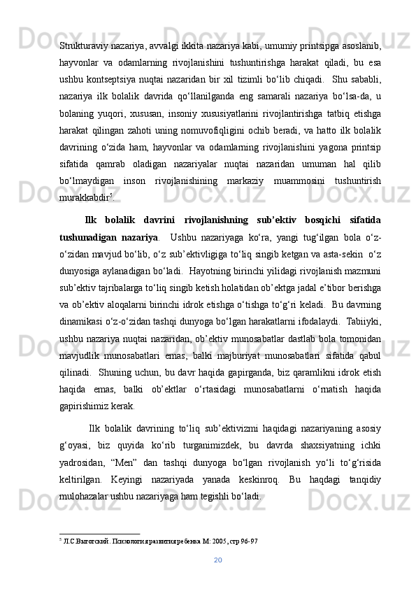 Strukturaviy nazariya, avvalgi ikkita nazariya kabi, umumiy printsipga asoslanib,
hayvonlar   va   odamlarning   rivojlanishini   tushuntirishga   harakat   qiladi,   bu   esa
ushbu   kontseptsiya   nuqtai   nazaridan   bir   xil   tizimli   bo‘lib   chiqadi.     Shu   sababli,
nazariya   ilk   bolalik   davrida   qo‘llanilganda   eng   samarali   nazariya   bo‘lsa-da,   u
bolaning   yuqori,   xususan,   insoniy   xususiyatlarini   rivojlantirishga   tatbiq   etishga
harakat   qilingan   zahoti   uning   nomuvofiqligini   ochib   beradi,   va   hatto   ilk   bolalik
davrining   o‘zida   ham,   hayvonlar   va   odamlarning   rivojlanishini   yagona   printsip
sifatida   qamrab   oladigan   nazariyalar   nuqtai   nazaridan   umuman   hal   qilib
bo‘lmaydigan   inson   rivojlanishining   markaziy   muammosini   tushuntirish
murakkabdir 5
.
Ilk   bolalik   davrini   rivojlanishning   sub’ektiv   bosqichi   sifatida
tushunadigan   nazariya .     Ushbu   nazariyaga   ko‘ra,   yangi   tug‘ilgan   bola   o‘z-
o‘zidan mavjud bo‘lib, o‘z sub’ektivligiga to‘liq singib ketgan va asta-sekin   o‘z
dunyosiga aylanadigan bo‘ladi.   Hayotning birinchi yilidagi rivojlanish mazmuni
sub’ektiv tajribalarga to‘liq singib ketish holatidan ob’ektga jadal e’tibor berishga
va ob’ektiv aloqalarni birinchi idrok etishga o‘tishga to‘g‘ri keladi.   Bu davrning
dinamikasi o‘z-o‘zidan tashqi dunyoga bo‘lgan harakatlarni ifodalaydi.  Tabiiyki,
ushbu   nazariya   nuqtai   nazaridan,   ob’ektiv   munosabatlar   dastlab   bola   tomonidan
mavjudlik   munosabatlari   emas,   balki   majburiyat   munosabatlari   sifatida   qabul
qilinadi.    Shuning  uchun,  bu davr  haqida  gapirganda,  biz  qaramlikni   idrok  etish
haqida   emas,   balki   ob’ektlar   o‘rtasidagi   munosabatlarni   o‘rnatish   haqida
gapirishimiz kerak.
  Ilk   bolalik   davrining   to‘liq   sub’ektivizmi   haqidagi   nazariyaning   asosiy
g‘oyasi,   biz   quyida   ko‘rib   turganimizdek,   bu   davrda   shaxsiyatning   ichki
yadrosidan,   “Men”   dan   tashqi   dunyoga   bo‘lgan   rivojlanish   yo‘li   to‘g‘risida
keltirilgan.   Keyingi   nazariyada   yanada   keskinroq.   Bu   haqdagi   tanqidiy
mulohazalar ushbu nazariyaga ham tegishli bo‘ladi.
5
  Л.С.Выготский. Психология развития ребенка М: 2005, стр 96-97
20 