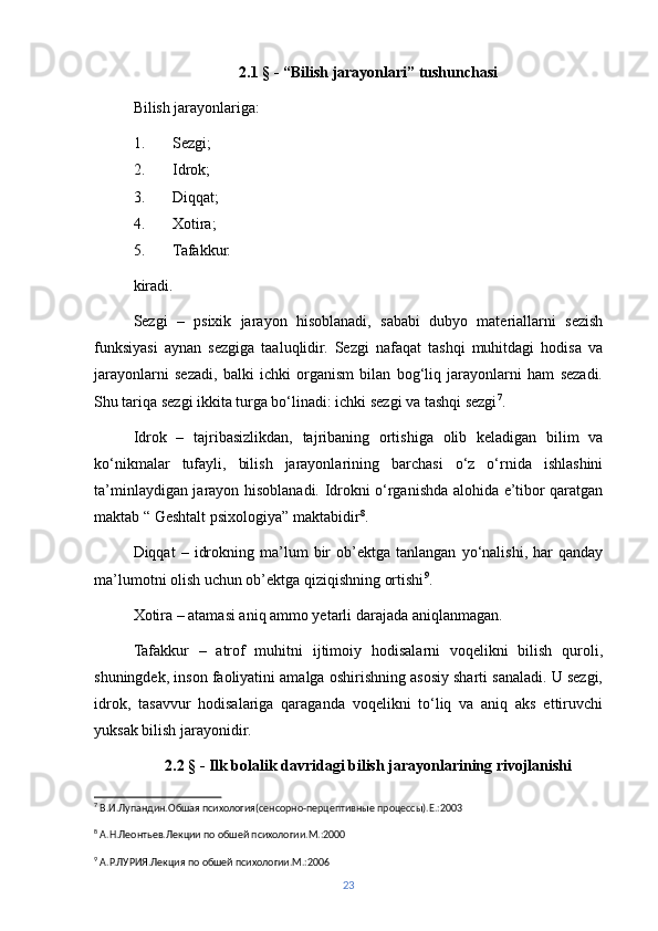 2.1 § - “Bilish jarayonlari” tushunchasi
Bilish jarayonlariga:
1. Sezgi;
2. Idrok;
3. Diqqat;
4. Xotira;
5. Tafakkur.
kiradi.
Sezgi   –   psixik   jarayon   hisoblanadi,   sababi   dubyo   materiallarni   sezish
funksiyasi   aynan   sezgiga   taaluqlidir.   Sezgi   nafaqat   tashqi   muhitdagi   hodisa   va
jarayonlarni   sezadi,   balki   ichki   organism   bilan   bog‘liq   jarayonlarni   ham   sezadi.
Shu tariqa sezgi ikkita turga bo‘linadi: ichki sezgi va tashqi sezgi 7
.
Idrok   –   tajribasizlikdan,   tajribaning   ortishiga   olib   keladigan   bilim   va
ko‘nikmalar   tufayli,   bilish   jarayonlarining   barchasi   o‘z   o‘rnida   ishlashini
ta’minlaydigan jarayon hisoblanadi. Idrokni o‘rganishda alohida e’tibor qaratgan
maktab “ Geshtalt psixologiya” maktabidir 8
.
Diqqat   –   idrokning   ma’lum   bir   ob’ektga   tanlangan   yo‘nalishi,  har   qanday
ma’lumotni olish uchun ob’ektga qiziqishning ortishi 9
.
Xotira – atamasi aniq ammo yetarli darajada aniqlanmagan.
Tafakkur   –   atrof   muhitni   ijtimoiy   hodisalarni   voqelikni   bilish   quroli,
shuningdek, inson faoliyatini amalga oshirishning asosiy sharti sanaladi. U sezgi,
idrok,   tasavvur   hodisalariga   qaraganda   voqelikni   to‘liq   va   aniq   aks   ettiruvchi
yuksak bilish jarayonidir.
2.2 §  - Ilk bolalik davridagi bilish jarayonlarining rivojlanishi
7
 В.И.Лупандин.Обшая психология(сенсорно-перцептивные процессы).Е.:2003
8
 А.Н.Леонтьев.Лекции по обшей психологии.М.:2000
9
  A .Р.ЛУРИЯ.Лекция по обшей психологии.М.:2006
23 