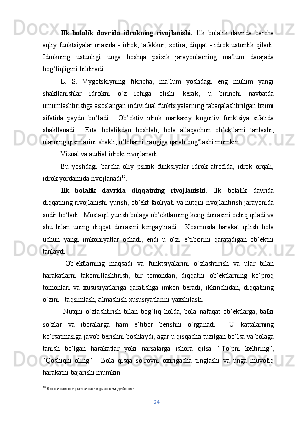 Ilk   bolalik   davrida   idrokning   rivojlanishi.   Ilk   bolalik   davrida   barcha
aqliy funktsiyalar  orasida - idrok, tafakkur, xotira, diqqat - idrok ustunlik qiladi.
Idrokning   ustunligi   unga   boshqa   psixik   jarayonlarning   ma’lum   darajada
bog‘liqligini bildiradi.
L.   S.   Vygotskiyning   fikricha,   ma’lum   yoshdagi   eng   muhim   yangi
shakllanishlar   idrokni   o‘z   ichiga   olishi   kerak,   u   birinchi   navbatda
umumlashtirishga asoslangan individual funktsiyalarning tabaqalashtirilgan tizimi
sifatida   paydo   bo‘ladi.     Ob’ektiv   idrok   markaziy   kognitiv   funktsiya   sifatida
shakllanadi.     Erta   bolalikdan   boshlab,   bola   allaqachon   ob’ektlarni   tanlashi,
ularning qismlarini shakli, o‘lchami, rangiga qarab bog‘lashi mumkin.
Vizual va audial idroki rivojlanadi.
Bu   yoshdagi   barcha   oliy   psixik   funksiyalar   idrok   atrofida,   idrok   orqali,
idrok yordamida rivojlanadi 10
.
Ilk   bolalik   davrida   diqqatning   rivojlanishi .   Ilk   bolalik   davrida
diqqatning rivojlanishi yurish, ob’ekt faoliyati va nutqni rivojlantirish jarayonida
sodir bo‘ladi.  Mustaqil yurish bolaga ob’ektlarning keng doirasini ochiq qiladi va
shu   bilan   uning   diqqat   doirasini   kengaytiradi.     Kosmosda   harakat   qilish   bola
uchun   yangi   imkoniyatlar   ochadi,   endi   u   o‘zi   e’tiborini   qaratadigan   ob’ektni
tanlaydi.
  Ob’ektlarning   maqsadi   va   funktsiyalarini   o‘zlashtirish   va   ular   bilan
harakatlarni   takomillashtirish,   bir   tomondan,   diqqatni   ob’ektlarning   ko‘proq
tomonlari   va   xususiyatlariga   qaratishga   imkon   beradi,   ikkinchidan,   diqqatning
o‘zini - taqsimlash, almashish xususiyatlarini yaxshilash.
  Nutqni   o‘zlashtirish   bilan   bog‘liq   holda,   bola   nafaqat   ob’ektlarga,   balki
so‘zlar   va   iboralarga   ham   e’tibor   berishni   o‘rganadi.     U   kattalarning
ko‘rsatmasiga javob berishni boshlaydi, agar u qisqacha tuzilgan bo‘lsa va bolaga
tanish   bo‘lgan   harakatlar   yoki   narsalarga   ishora   qilsa:   “To‘pni   keltiring”,
“Qoshiqni   oling”.     Bola   qisqa   so‘rovni   oxirigacha   tinglashi   va   unga   muvofiq
harakatni bajarishi mumkin.
10
 Когнитивное развитие в раннем действе
24 