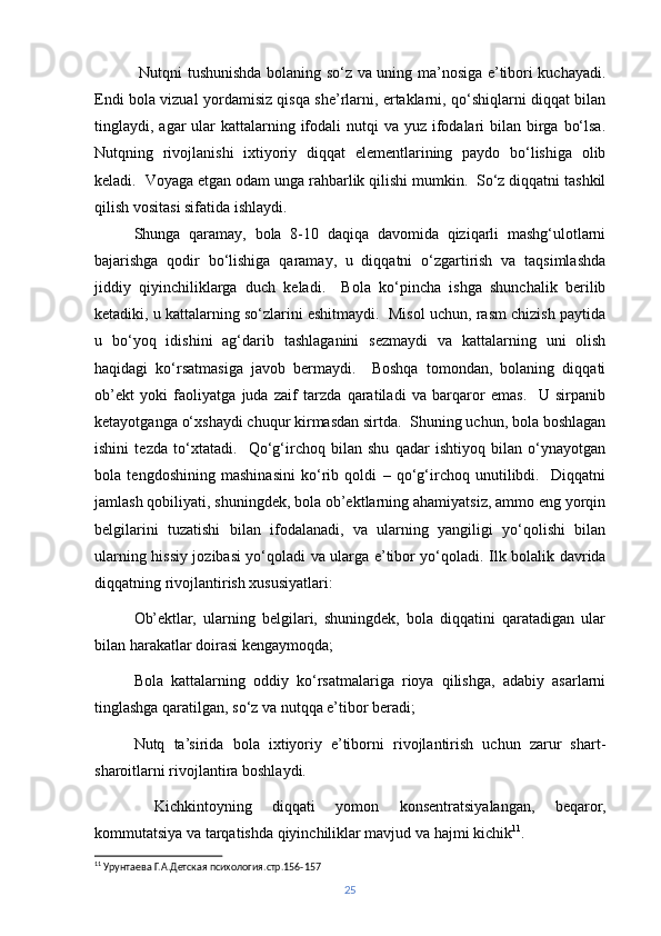   Nutqni tushunishda bolaning so‘z va uning ma’nosiga e’tibori kuchayadi.
Endi bola vizual yordamisiz qisqa she’rlarni, ertaklarni, qo‘shiqlarni diqqat bilan
tinglaydi, agar  ular  kattalarning ifodali  nutqi  va yuz  ifodalari  bilan birga  bo‘lsa.
Nutqning   rivojlanishi   ixtiyoriy   diqqat   elementlarining   paydo   bo‘lishiga   olib
keladi.  Voyaga etgan odam unga rahbarlik qilishi mumkin.  So‘z diqqatni tashkil
qilish vositasi sifatida ishlaydi. 
Shunga   qaramay,   bola   8-10   daqiqa   davomida   qiziqarli   mashg‘ulotlarni
bajarishga   qodir   bo‘lishiga   qaramay,   u   diqqatni   o‘zgartirish   va   taqsimlashda
jiddiy   qiyinchiliklarga   duch   keladi.     Bola   ko‘pincha   ishga   shunchalik   berilib
ketadiki, u kattalarning so‘zlarini eshitmaydi.  Misol uchun, rasm chizish paytida
u   bo‘yoq   idishini   ag‘darib   tashlaganini   sezmaydi   va   kattalarning   uni   olish
haqidagi   ko‘rsatmasiga   javob   bermaydi.     Boshqa   tomondan,   bolaning   diqqati
ob’ekt   yoki   faoliyatga   juda   zaif   tarzda   qaratiladi   va   barqaror   emas.     U   sirpanib
ketayotganga o‘xshaydi chuqur kirmasdan sirtda.  Shuning uchun, bola boshlagan
ishini   tezda   to‘xtatadi.     Qo‘g‘irchoq   bilan   shu   qadar   ishtiyoq   bilan   o‘ynayotgan
bola   tengdoshining   mashinasini   ko‘rib   qoldi   –   qo‘g‘irchoq   unutilibdi.     Diqqatni
jamlash qobiliyati, shuningdek, bola ob’ektlarning ahamiyatsiz, ammo eng yorqin
belgilarini   tuzatishi   bilan   ifodalanadi,   va   ularning   yangiligi   yo‘qolishi   bilan
ularning hissiy jozibasi yo‘qoladi va ularga e’tibor yo‘qoladi.   Ilk bolalik davrida
diqqatning rivojlantirish xususiyatlari:
Ob’ektlar,   ularning   belgilari,   shuningdek,   bola   diqqatini   qaratadigan   ular
bilan harakatlar doirasi kengaymoqda;
Bola   kattalarning   oddiy   ko‘rsatmalariga   rioya   qilishga,   adabiy   asarlarni
tinglashga qaratilgan, so‘z va nutqqa e’tibor beradi;
Nutq   ta’sirida   bola   ixtiyoriy   e’tiborni   rivojlantirish   uchun   zarur   shart-
sharoitlarni rivojlantira boshlaydi.
  Kichkintoyning   diqqati   yomon   konsentratsiyalangan,   beqaror,
kommutatsiya va tarqatishda qiyinchiliklar mavjud va hajmi kichik 11
.
11
 Урунтаева Г.А.Детская психология. c тр.156-157
25 