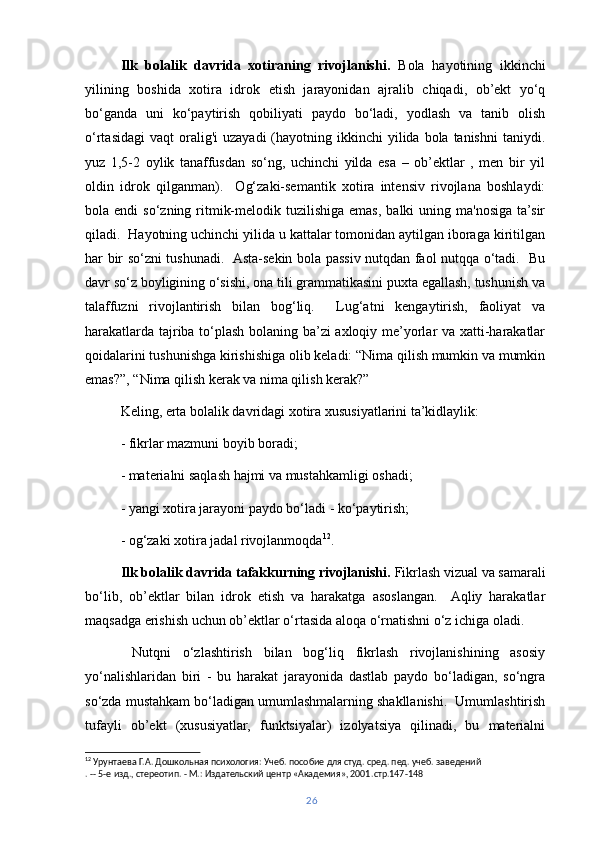 Ilk   bolalik   davrida   xotiraning   rivojlanishi.   Bola   hayotining   ikkinchi
yilining   boshida   xotira   idrok   etish   jarayonidan   ajralib   chiqadi,   ob’ekt   yo‘q
bo‘ganda   uni   ko‘paytirish   qobiliyati   paydo   bo‘ladi,   yodlash   va   tanib   olish
o‘rtasidagi  vaqt   oralig'i   uzayadi   (hayotning  ikkinchi  yilida  bola tanishni  taniydi.
yuz   1,5-2   oylik   tanaffusdan   so‘ng,   uchinchi   yilda   esa   –   ob’ektlar   ,   men   bir   yil
oldin   idrok   qilganman).     Og‘zaki-semantik   xotira   intensiv   rivojlana   boshlaydi:
bola endi   so‘zning  ritmik-melodik  tuzilishiga  emas,  balki   uning  ma'nosiga  ta’sir
qiladi.  Hayotning uchinchi yilida u kattalar tomonidan aytilgan iboraga kiritilgan
har bir so‘zni tushunadi.   Asta-sekin bola passiv nutqdan faol nutqqa o‘tadi.   Bu
davr so‘z boyligining o‘sishi, ona tili grammatikasini puxta egallash, tushunish va
talaffuzni   rivojlantirish   bilan   bog‘liq.     Lug‘atni   kengaytirish,   faoliyat   va
harakatlarda tajriba to‘plash bolaning ba’zi axloqiy me’yorlar va xatti-harakatlar
qoidalarini tushunishga kirishishiga olib keladi: “Nima qilish mumkin va mumkin
emas?”, “Nima qilish kerak va nima qilish kerak?”
Keling, erta bolalik davridagi xotira xususiyatlarini ta’kidlaylik:
- fikrlar mazmuni boyib boradi;
- materialni saqlash hajmi va mustahkamligi oshadi;
- yangi xotira jarayoni paydo bo‘ladi - ko‘paytirish;
- og‘zaki xotira jadal rivojlanmoqda 12
.
Ilk bolalik davrida tafakkurning rivojlanishi.  Fikrlash vizual va samarali
bo‘lib,   ob’ektlar   bilan   idrok   etish   va   harakatga   asoslangan.     Aqliy   harakatlar
maqsadga erishish uchun ob’ektlar o‘rtasida aloqa o‘rnatishni o‘z ichiga oladi.
  Nutqni   o‘zlashtirish   bilan   bog‘liq   fikrlash   rivojlanishining   asosiy
yo‘nalishlaridan   biri   -   bu   harakat   jarayonida   dastlab   paydo   bo‘ladigan,   so‘ngra
so‘zda mustahkam bo‘ladigan umumlashmalarning shakllanishi.  Umumlashtirish
tufayli   ob’ekt   (xususiyatlar,   funktsiyalar)   izolyatsiya   qilinadi,   bu   materialni
12
 Урунтаева Г.А. Дошкольная психология: Учеб. пособие для студ. сред. пед. учеб. заведений
. -- 5-е изд., стереотип. - М.: Издательский центр «Академия», 2001. c тр.147-148
26 