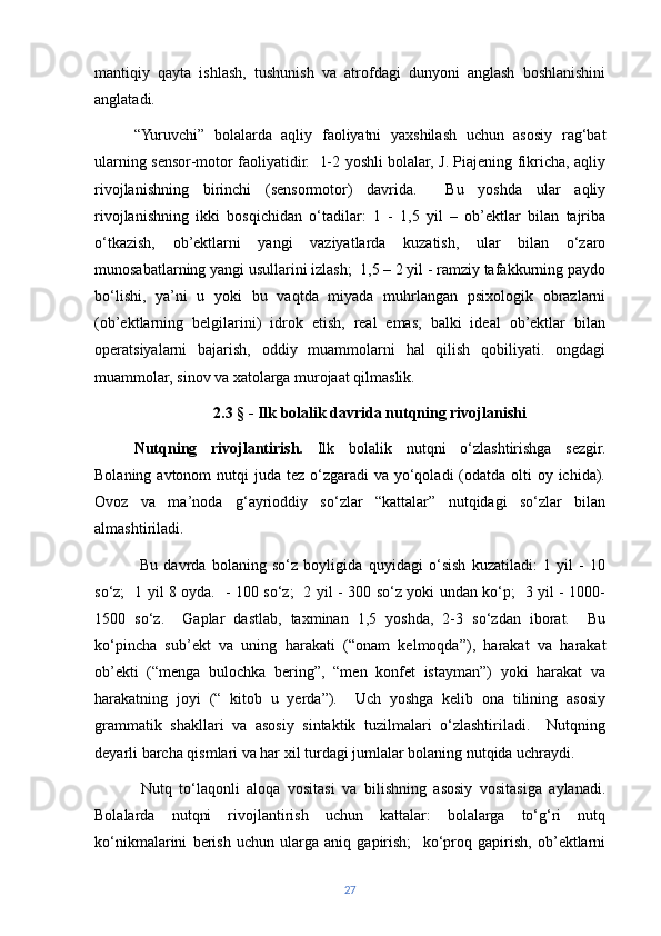 mantiqiy   qayta   ishlash,   tushunish   va   atrofdagi   dunyoni   anglash   boshlanishini
anglatadi.
“Yuruvchi”   bolalarda   aqliy   faoliyatni   yaxshilash   uchun   asosiy   rag‘bat
ularning sensor-motor faoliyatidir.   1-2 yoshli bolalar, J. Piajening fikricha, aqliy
rivojlanishning   birinchi   (sensormotor)   davrida.     Bu   yoshda   ular   aqliy
rivojlanishning   ikki   bosqichidan   o‘tadilar:   1   -   1,5   yil   –   ob’ektlar   bilan   tajriba
o‘tkazish,   ob’ektlarni   yangi   vaziyatlarda   kuzatish,   ular   bilan   o‘zaro
munosabatlarning yangi usullarini izlash;  1,5 – 2 yil - ramziy tafakkurning paydo
bo‘lishi,   ya’ni   u   yoki   bu   vaqtda   miyada   muhrlangan   psixologik   obrazlarni
(ob’ektlarning   belgilarini)   idrok   etish,   real   emas,   balki   ideal   ob’ektlar   bilan
operatsiyalarni   bajarish,   oddiy   muammolarni   hal   qilish   qobiliyati.   ongdagi
muammolar, sinov va xatolarga murojaat qilmaslik.
2.3  § - Ilk bolalik davrida nutqning rivojlanishi
Nutqning   rivojlantirish.   Ilk   bolalik   nutqni   o‘zlashtirishga   sezgir.
Bolaning avtonom  nutqi  juda tez o‘zgaradi  va yo‘qoladi  (odatda  olti  oy ichida).
Ovoz   va   ma’noda   g‘ayrioddiy   so‘zlar   “kattalar”   nutqidagi   so‘zlar   bilan
almashtiriladi.
  Bu   davrda   bolaning   so‘z   boyligida   quyidagi   o‘sish   kuzatiladi:   1   yil   -   10
so‘z;   1 yil 8 oyda.   - 100 so‘z;   2 yil - 300 so‘z yoki undan ko‘p;   3 yil - 1000-
1500   so‘z.     Gaplar   dastlab,   taxminan   1,5   yoshda,   2-3   so‘zdan   iborat.     Bu
ko‘pincha   sub’ekt   va   uning   harakati   (“onam   kelmoqda”),   harakat   va   harakat
ob’ekti   (“menga   bulochka   bering”,   “men   konfet   istayman”)   yoki   harakat   va
harakatning   joyi   (“   kitob   u   yerda”).     Uch   yoshga   kelib   ona   tilining   asosiy
grammatik   shakllari   va   asosiy   sintaktik   tuzilmalari   o‘zlashtiriladi.     Nutqning
deyarli barcha qismlari va har xil turdagi jumlalar bolaning nutqida uchraydi.
  Nutq   to‘laqonli   aloqa   vositasi   va   bilishning   asosiy   vositasiga   aylanadi.
Bolalarda   nutqni   rivojlantirish   uchun   kattalar:   bolalarga   to‘g‘ri   nutq
ko‘nikmalarini   berish   uchun   ularga   aniq   gapirish;     ko‘proq   gapirish,   ob’ektlarni
27 