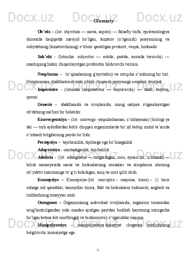 Glossariy
Ob’ekt –   (lot. objectum — narsa, anjom) — falsafiy toifa, epistemologiya
doirasida   haqiqatda   mavjud   bo lgan,   kuzatuv   (o rganish)   jarayonining   vaʻ ʻ
subyektning (kuzatuvchining) e tibori qaratilgan predmet, voqea, hodisadir.	
ʼ  
Sub’ekt   -   (lotincha:   subjectus   —   ostida,   pastda,   asosida   turuvchi)   —
mantiqning hukm chiqarilayotgan predmetni bildiruvchi termini.
Neoplazma   –      to qimalarning g ayritabiiy va ortiqcha o sishining bir turi.	
ʻ ʻ ʻ
Neoplazmani shakllantirish yoki ishlab chiqarish jarayoniga   neoplazi   deyiladi.
Imperative   -   (lotincha   (imperativus   —   buyuruvchi)   —   talab,   buyruq,
qonun. 
Genezis   –     shakllanishi   va   rivojlanishi,   uning   natijasi   o'rganilayotgan
ob'ektning ma'lum bir holatidir.
Konvergentsiya –  (lot. convergo -yaqinlashaman, o xshayman) (biologi ya	
ʻ
da) — turli ajdodlardan kelib chiqqan organizmlarda bir xil tashqi muhit ta sirida	
ʼ
o xshash belgilarning paydo bo lishi.	
ʻ ʻ
Persepsiya  –  tajribasizlik, tajribaga ega bo lmaganlik	
ʻ
Adaptatsiya -  moslashganlik, tajribalilik
Adekvat   -   (lot.   adaeguatus   —   tenglashgan,   mos,   aynan   bir,   o xshash)	
ʻ   —
bilish   nazariyasida   narsa   va   hodisalarning   xossalari   va   aloqalarini   ularning
ob’yektiv mazmuniga to g	
ʻ ri keladigan, aniq va mos qilib olish.	ʻ
Konsepsiya   –   Konsepsiya   (lot.   conceptio   –   majmua,   tizim)   –   1)   biror
sohaga oid qarashlar, tamoyillar tizimi, fakt va hodisalarni tushunish, anglash va
izohlashning muayyan usuli.
Ontogenez   –   Organizmning   individual   rivojlanishi,   organizm   tomonidan
urug‘lantirilgandan   yoki   onadan   ajralgan   paytdan   boshlab   hayotning   oxirigacha
bo‘lgan ketma-ket morfologik va biokimyoviy o‘zgarishlar majmui.
Manipulyatsiya   –   manipulyatsiya   shaxsiyat   chegarasi   buzilishining
belgilovchi xususiyatga ega. 
31 