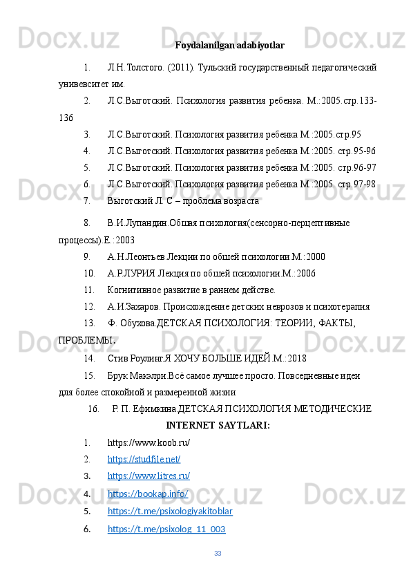 Foydalanilgan adabiyotlar
1. Л.Н.Толстого. (2011). Тульский государственный педагогический
унивевситет им. 
2. Л.С.Выготский.   Психология   развития   ребенка.   М.:2005.стр.133-
136
3. Л.С.Выготский. Психология развития ребенка М.:2005. стр.95
4. Л.С.Выготский. Психология развития ребенка М.:2005.   стр.95-96
5. Л.С.Выготский. Психология развития ребенка М.:2005. стр.96-97
6. Л.С.Выготский. Психология развития ребенка М.:2005.   стр.97-98
7. Выготский Л. С – проблема возраста
8. В.И.Лупандин.Обшая психология(сенсорно-перцептивные 
процессы).Е.:2003
9. А.Н.Леонтьев.Лекции по обшей психологии.М.:2000
10. A .Р.ЛУРИЯ.Лекция по обшей психологии.М.:2006
11. Когнитивное развитие в раннем действе.
12. А.И.Захаров. Происхождение детских неврозов и психотерапия
13. Ф. Обухова.ДЕТСКАЯ ПСИХОЛОГИЯ: ТЕОРИИ, ФАКТЫ, 
ПРОБЛЕМЫ .
14. Стив Роулинг.Я   ХОЧУ БОЛЬШЕ ИДЕЙ. M .:2018
15. Брук Макэлри.Всё самое лучшее просто. Повседневные идеи 
для более спокойной и размеренной жизни
16. Р. П. Ефимкина.ДЕТСКАЯ ПСИХОЛОГИЯ  МЕТОДИЧЕСКИЕ  
INTERNET SAYTLARI:
1. https://www.koob.ru/
2. https://studfile.net/   
3. https://www.litres.ru/   
4. https://bookap.info/   
5. https://t.me/psixologiyakitoblar   
6. https://t.me/psixolog_11_003     
33 