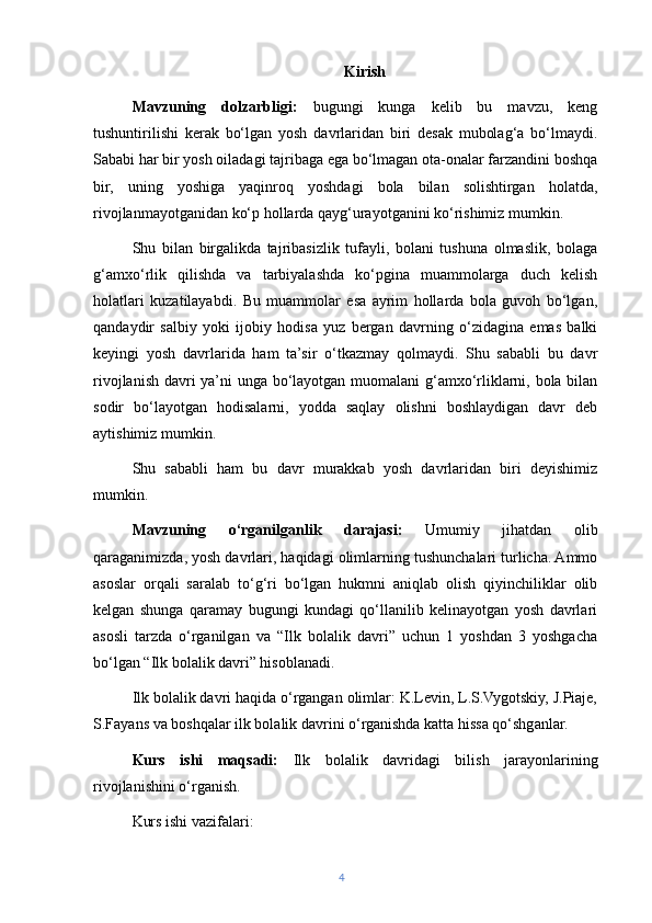 Kirish
Mavzuning   dolzarbligi:   bugungi   kunga   kelib   bu   mavzu,   keng
tushuntirilishi   kerak   bo‘lgan   yosh   davrlaridan   biri   desak   mubolag‘a   bo‘lmaydi.
Sababi har bir yosh oiladagi tajribaga ega bo‘lmagan ota-onalar farzandini boshqa
bir,   uning   yoshiga   yaqinroq   yoshdagi   bola   bilan   solishtirgan   holatda,
rivojlanmayotganidan ko‘p hollarda qayg‘urayotganini ko‘rishimiz mumkin.
Shu   bilan   birgalikda   tajribasizlik   tufayli,   bolani   tushuna   olmaslik,   bolaga
g‘amxo‘rlik   qilishda   va   tarbiyalashda   ko‘pgina   muammolarga   duch   kelish
holatlari   kuzatilayabdi.   Bu   muammolar   esa   ayrim   hollarda   bola   guvoh   bo‘lgan,
qandaydir   salbiy   yoki   ijobiy   hodisa   yuz   bergan   davrning   o‘zidagina   emas   balki
keyingi   yosh   davrlarida   ham   ta’sir   o‘tkazmay   qolmaydi.   Shu   sababli   bu   davr
rivojlanish davri ya’ni unga bo‘layotgan muomalani g‘amxo‘rliklarni, bola bilan
sodir   bo‘layotgan   hodisalarni,   yodda   saqlay   olishni   boshlaydigan   davr   deb
aytishimiz mumkin.
Shu   sababli   ham   bu   davr   murakkab   yosh   davrlaridan   biri   deyishimiz
mumkin.
Mavzuning   o‘rganilganlik   darajasi:   Umumiy   jihatdan   olib
qaraganimizda, yosh davrlari, haqidagi olimlarning tushunchalari turlicha. Ammo
asoslar   orqali   saralab   to‘g‘ri   bo‘lgan   hukmni   aniqlab   olish   qiyinchiliklar   olib
kelgan   shunga   qaramay   bugungi   kundagi   qo‘llanilib   kelinayotgan   yosh   davrlari
asosli   tarzda   o‘rganilgan   va   “Ilk   bolalik   davri”   uchun   1   yoshdan   3   yoshgacha
bo‘lgan “Ilk bolalik davri” hisoblanadi.
Ilk bolalik davri haqida o‘rgangan olimlar: K.Levin, L.S.Vygotskiy, J.Piaje,
S.Fayans va boshqalar ilk bolalik davrini o‘rganishda katta hissa qo‘shganlar.
Kurs   ishi   maqsadi:   Ilk   bolalik   davridagi   bilish   jarayonlarining
rivojlanishini o‘ rganish.
Kurs ishi vazifalari: 
4 