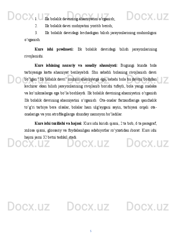 1. Ilk bolalik davrining ahamiyatini o rganish;ʻ
2. Ilk bolalik davri mohiyatini yoritib berish;
3. Ilk   bolalik   davridagi   kechadigan   bilish   jarayonlarining   muhimligini
o rganish.	
ʻ
Kurs   ishi   predmeti:   Ilk   bolalik   davridagi   bilish   jarayonlarining
rivojlanishi.
Kurs   ishining   nazariy   va   amaliy   ahamiyati:   Bugungi   kunda   bola
tarbiyasiga   katta   ahamiyat   berilayabdi.   Shu   sababli   bolaning   rivojlanish   davri
bo‘lgan “Ilk bolalik davri” muhim ahamiyatga ega, sababi bola bu davrni boshdan
kechirar ekan bilish jarayonlarining rivojlanib borishi tufayli, bola yangi malaka
va ko‘nikmalarga ega bo‘la boshlaydi. Ilk bolalik davrining ahamiyatini o rganish	
ʻ
Ilk   bolalik   davrining   ahamiyatini   o rganish     Ota-onalar   farzandlariga   qanchalik	
ʻ
to‘g‘ri   tarbiya   bera   olsalar,   bolalar   ham   ulg‘aygani   sayin,   tarbiyasi   orqali   ota-
onalariga va yon atrofdagilarga shunday namoyon bo‘ladilar.
Kurs ishi tuzilishi va hajmi:  Kurs ishi kirish qismi, 2 ta bob, 6 ta paragraf,
xulosa qismi, glossariy va foydalanilgan adabiyotlar ro‘yxatidan iborat. Kurs ishi
hajmi jami 32 betni tashkil etadi.
5 