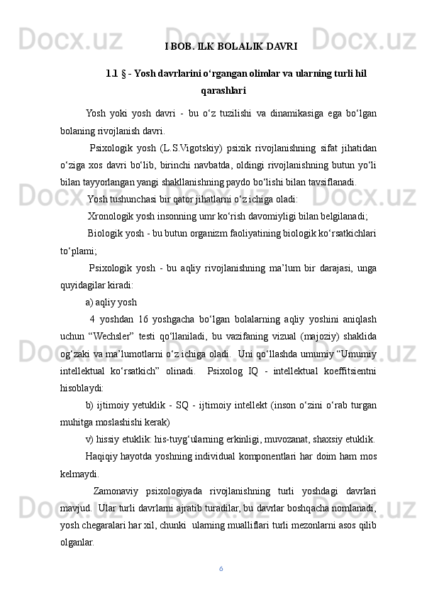 I BOB. ILK BOLALIK DAVRI
1.1 § -  Yosh davrlarini o‘ rgangan olimlar  va ularning turli hil
qarashlari
Yosh   yoki   yosh   davri   -   bu   o‘z   tuzilishi   va   dinamikasiga   ega   bo‘lgan
bolaning rivojlanish davri.
  Psixologik   yosh   (L.S.Vigotskiy)   psixik   rivojlanishning   sifat   jihatidan
o‘ziga   xos   davri   bo‘lib,   birinchi   navbatda,   oldingi   rivojlanishning   butun   yo‘li
bilan tayyorlangan yangi shakllanishning paydo bo‘lishi bilan tavsiflanadi.
 Yosh tushunchasi bir qator jihatlarni o‘z ichiga oladi:
 Xronologik yosh insonning umr ko‘rish davomiyligi bilan belgilanadi;
 Biologik yosh - bu butun organizm faoliyatining biologik ko‘rsatkichlari
to‘plami;
  Psixologik   yosh   -   bu   aqliy   rivojlanishning   ma’lum   bir   darajasi,   unga
quyidagilar kiradi:
a) aqliy yosh
  4   yoshdan   16   yoshgacha   bo‘lgan   bolalarning   aqliy   yoshini   aniqlash
uchun   “Wechsler”   testi   qo‘llaniladi,   bu   vazifaning   vizual   (majoziy)   shaklida
og‘zaki va ma’lumotlarni o‘z ichiga oladi.   Uni qo‘llashda umumiy “Umumiy
intellektual   ko‘rsatkich”   olinadi.     Psixolog   IQ   -   intellektual   koeffitsientni
hisoblaydi:
b)   ijtimoiy   yetuklik   -   SQ   -   ijtimoiy   intellekt   (inson   o‘zini   o‘rab   turgan
muhitga moslashishi kerak)
v) hissiy etuklik: his-tuyg‘ularning erkinligi, muvozanat, shaxsiy etuklik.
Haqiqiy hayotda yoshning individual komponentlari har doim ham mos
kelmaydi.
  Zamonaviy   psixologiyada   rivojlanishning   turli   yoshdagi   davrlari
mavjud.  Ular turli davrlarni ajratib turadilar, bu davrlar boshqacha nomlanadi,
yosh chegaralari har xil, chunki  ularning mualliflari turli mezonlarni asos qilib
olganlar.
6 