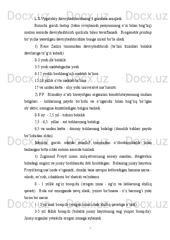 L.S.Vygotskiy davriylashtirishning 3 guruhini aniqladi:
Birinchi   guruh   tashqi   (lekin   rivojlanish   jarayonining   o‘zi   bilan   bog‘liq)
mezon asosida davriylashtirish qurilishi bilan tavsiflanadi.  Biogenetik printsip
bo‘yicha yaratilgan davriylashtirishlar bunga misol bo‘la oladi.
1)   Rene   Zazzo   tomonidan   davriylashtirish   (ta’lim   tizimlari   bolalik
davrlariga to‘g‘ri keladi):
0-3 yosh ilk bolalik
3-5 yosh maktabgacha yosh
6-12 yoshli boshlang‘ich maktab ta’limi
12-16 yillik o‘rta maktab ta’limi
17 va undan katta - oliy yoki universitet ma’lumoti
2)   P.P.     Blonskiy   o‘sib   borayotgan   organizm   konstitutsiyasining   muhim
belgilari   -   tishlarning   paydo   bo‘lishi   va   o‘zgarishi   bilan   bog‘liq   bo‘lgan
ob’ektiv, osongina kuzatiladigan belgini tanladi.
0-8 oy  - 2,5 yil - tishsiz bolalik
2,5 - 6,5.  yillar - sut tishlarining bolaligi
6,5   va   undan   katta   -   doimiy   tishlarning   bolaligi   (donolik   tishlari   paydo
bo‘lishidan oldin).
Ikkinchi   guruh   odatda   muallif   tomonidan   o‘zboshimchalik   bilan
tanlangan bitta ichki mezon asosida tuziladi.
1)   Zigmund   Freyd   inson   xulq-atvorining   asosiy   manbai,   dvigatelini
boladagi ongsiz va jinsiy boshlanishi deb hisoblagan.  Bolaning jinsiy hayotini
Freyd keng ma’noda o‘rganadi, chunki tana zavqini keltiradigan hamma narsa -
silash, so‘rish, ichaklarni bo‘shatish va hokazo.
0   -   1   yillik   og‘iz   bosqichi   (erogen   zona   -   og‘iz   va   lablarning   shilliq
qavati).   Bola sut emizganda zavq oladi, yozuv bo‘lmasa - o‘z barmog‘i yoki
biron bir narsa.
1 - 3 yil anal bosqich (erogen zona ichak shilliq qavatiga o‘tadi).
3-5   yil   fallik   bosqich   (bolalik   jinsiy   hayotining   eng   yuqori   bosqichi).
Jinsiy organlar yetakchi erogen zonaga aylanadi.
7 