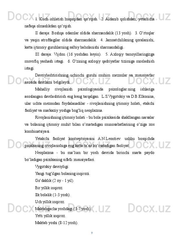 1.   Kuch   ishlatish   huquqidan   qo‘rqish.     2.  Aldanib   qolishdan,   yetarlicha
nafaqa olmaslikdan qo‘rqish.
II  daraja:   Boshqa  odamlar   oldida sharmandalik  (13 yosh).   3.  O‘rtoqlar
va   yaqin   atrofdagilar   oldida   sharmandalik.     4.   Jamoatchilikning   qoralanishi,
katta ijtimoiy guruhlarning salbiy baholanishi sharmandaligi.
III   daraja:   Vijdon   (16   yoshdan   keyin).     5.   Axloqiy   tamoyillaringizga
muvofiq   yashash   istagi.     6.   O‘zining   axloqiy   qadriyatlar   tizimiga   moslashish
istagi.
Davriylashtirishning   uchinchi   guruhi   muhim   mezonlar   va   xususiyatlar
asosida davrlarni belgilaydi.
Mahalliy   rivojlanish   psixologiyasida   psixologlar.ning   ishlariga
asoslangan davrlashtirish eng keng tarqalgan.  L.S.Vygotskiy va D.B.Elkonina,
ular   uchta   mezondan   foydalanadilar   -   rivojlanishning   ijtimoiy   holati,   etakchi
faoliyat va markaziy yoshga bog‘liq neoplazma.
Rivojlanishning ijtimoiy holati - bu bola psixikasida shakllangan narsalar
va   bolaning   ijtimoiy   muhit   bilan   o‘rnatadigan   munosabatlarining   o‘ziga   xos
kombinatsiyasi.
Yetakchi   faoliyat   kontseptsiyasini   A.N.Leontiev:   ushbu   bosqichda
psixikaning rivojlanishiga eng katta ta’sir ko‘rsatadigan faoliyat.
Neoplazma   -   bu   ma’lum   bir   yosh   davrida   birinchi   marta   paydo
bo‘ladigan psixikaning sifatli xususiyatlari.
Vygotskiy davriyligi:
Yangi tug‘ilgan bolaning inqirozi.
Go‘daklik (2 oy - 1 yil).
Bir yillik inqiroz.
Ilk bolalik (1-3 yosh).
Uch yillik inqiroz.
Maktabgacha yoshdagi (3-7 yosh).
Yetti yillik inqiroz.
Maktab yoshi (8-12 yosh).
9 