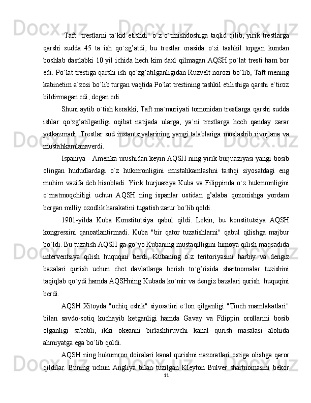   Taft   "trestlarni   ta`kid  etishdi"   o`z  o`tmishdoshiga  taqlid  qilib,  yirik  trestlarga
qarshi   sudda   45   ta   ish   qo`zg’atdi,   bu   trestlar   orasida   o`zi   tashkil   topgan   kundan
boshlab dastlabki  10 yil ichida hech kim daxl qilmagan AQSH po`lat tresti  ham bor
edi. Po`lat trestiga qarshi ish qo`zg’atilganligidan Ruzvelt norozi bo`lib, Taft mening
kabinetim a`zosi bo`lib turgan vaqtida Po`lat trestining tashkil etilishiga qarshi e`tiroz
bildirmagan edi, degan edi.
Shuni aytib o`tish kerakki, Taft ma`muriyati tomonidan trestlarga qarshi sudda
ishlar   qo`zg’atilganligi   oqibat   natijada   ularga,   ya`ni   trestlarga   hech   qanday   zarar
yetkazmadi.  Trestlar   sud  instantsiyalarining   yangi   talablariga   moslashib  rivojlana  va
mustahkamlanaverdi.
Ispaniya - Amerika urushidan keyin AQSH ning yirik burjuaziyasi yangi bosib
olingan   hududlardagi   o`z   hukmronligini   mustahkamlashni   tashqi   siyosatdagi   eng
muhim vazifa deb hisobladi. Yirik burjuaziya Kuba va Filippinda o`z hukmronligini
o`rnatmoqchiligi   uchun   AQSH   ning   ispanlar   ustidan   g’alaba   qozonishga   yordam
bergan milliy ozodlik harakatini tugatish zarur bo`lib qoldi.
1901-yilda   Kuba   Konstitutsiya   qabul   qildi.   Lekin,   bu   konstitutsiya   AQSH
kongressini   qanoatlantirmadi.   Kuba   "bir   qator   tuzatishlarni"   qabul   qilishga   majbur
bo`ldi. Bu tuzatish AQSH ga go`yo Kubaning mustaqilligini himoya qilish maqsadida
interventsiya   qilish   huquqini   berdi,   Kubaning   o`z   teritoriyasini   harbiy   va   dengiz
bazalari   qurish   uchun   chet   davlatlarga   berish   to`g’risida   shartnomalar   tuzishini
taqiqlab qo`ydi hamda AQSHning Kubada ko`mir va dengiz bazalari qurish  huquqini
berdi.
AQSH Xitoyda "ochiq eshik" siyosatini  e`lon qilganligi  "Tinch mamlakatlari"
bilan   savdo-sotiq   kuchayib   ketganligi   hamda   Gavay   va   Filippin   orollarini   bosib
olganligi   sababli,   ikki   okeanni   birlashtiruvchi   kanal   qurish   masalasi   alohida
ahmiyatga ega bo`lib qoldi.
AQSH ning hukumron doiralari kanal qurishni nazoratlari ostiga olishga qaror
qildilar.   Buning   uchun   Angliya   bilan   tuzilgan   Kleyton   Bulver   shartnomasini   bekor
11 