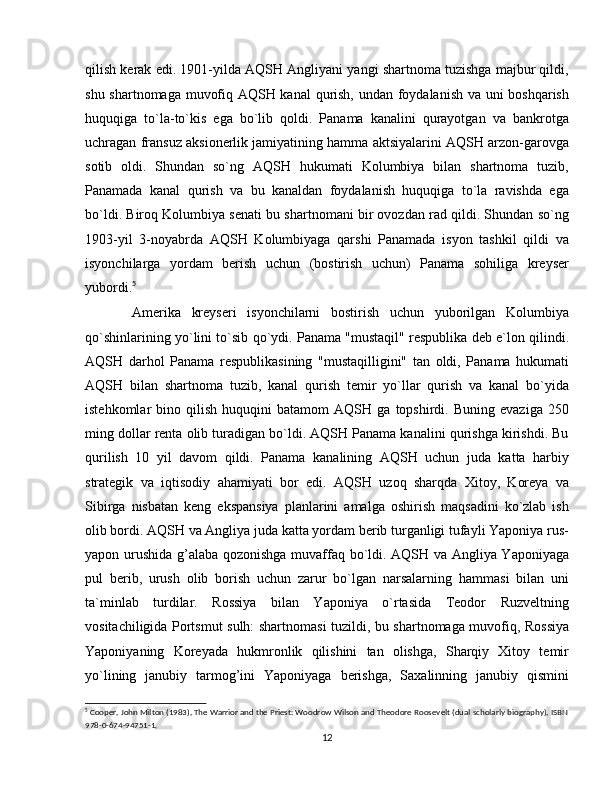 qilish kerak edi. 1901-yilda AQSH Angliyani yangi shartnoma tuzishga majbur qildi,
shu shartnomaga muvofiq AQSH kanal qurish, undan foydalanish va uni boshqarish
huquqiga   to`la-to`kis   ega   bo`lib   qoldi.   Panama   kanalini   qurayotgan   va   bankrotga
uchragan fransuz aksionerlik jamiyatining hamma aktsiyalarini AQSH arzon-garovga
sotib   oldi.   Shundan   so`ng   AQSH   hukumati   Kolumbiya   bilan   shartnoma   tuzib,
Panamada   kanal   qurish   va   bu   kanaldan   foydalanish   huquqiga   to`la   ravishda   ega
bo`ldi. Biroq Kolumbiya senati bu shartnomani bir ovozdan rad qildi. Shundan so`ng
1903-yil   3-noyabrda   AQSH   Kolumbiyaga   qarshi   Panamada   isyon   tashkil   qildi   va
isyonchilarga   yordam   berish   uchun   (bostirish   uchun)   Panama   sohiliga   kreyser
yubordi. 5
  Amerika   kreyseri   isyonchilarni   bostirish   uchun   yuborilgan   Kolumbiya
qo`shinlarining yo`lini to`sib qo`ydi. Panama "mustaqil" respublika deb e`lon qilindi.
AQSH   darhol   Panama   respublikasining   "mustaqilligini"   tan   oldi,   Panama   hukumati
AQSH   bilan   shartnoma   tuzib,   kanal   qurish   temir   yo`llar   qurish   va   kanal   bo`yida
istehkomlar   bino   qilish   huquqini   batamom   AQSH   ga   topshirdi.  Buning   evaziga   250
ming dollar renta olib turadigan bo`ldi. AQSH Panama kanalini qurishga kirishdi. Bu
qurilish   10   yil   davom   qildi.   Panama   kanalining   AQSH   uchun   juda   katta   harbiy
strategik   va   iqtisodiy   ahamiyati   bor   edi.   AQSH   uzoq   sharqda   Xitoy,   Koreya   va
Sibirga   nisbatan   keng   ekspansiya   planlarini   amalga   oshirish   maqsadini   ko`zlab   ish
olib bordi. AQSH va Angliya juda katta yordam berib turganligi tufayli Yaponiya rus-
yapon urushida g’alaba qozonishga muvaffaq bo`ldi. AQSH va Angliya Yaponiyaga
pul   berib,   urush   olib   borish   uchun   zarur   bo`lgan   narsalarning   hammasi   bilan   uni
ta`minlab   turdilar.   Rossiya   bilan   Yaponiya   o`rtasida   Teodor   Ruzveltning
vositachiligida Portsmut sulh: shartnomasi tuzildi, bu shartnomaga muvofiq, Rossiya
Yaponiyaning   Koreyada   hukmronlik   qilishini   tan   olishga,   Sharqiy   Xitoy   temir
yo`lining   janubiy   tarmog’ini   Yaponiyaga   berishga,   Saxalinning   janubiy   qismini
5
 Cooper, John Milton (1983), The Warrior and the Priest: Woodrow Wilson and Theodore Roosevelt (dual scholarly biography), ISBN
978-0-674-94751-1.
12 