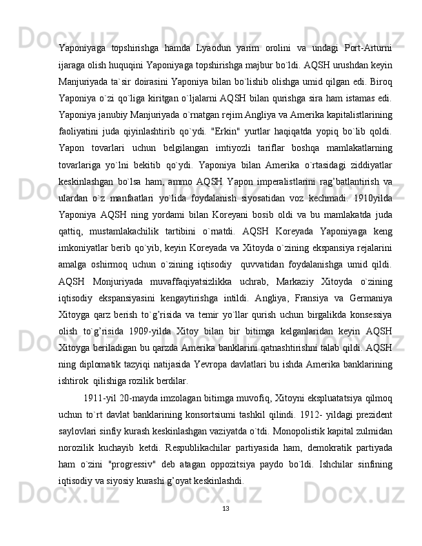 Yaponiyaga   topshirishga   hamda   Lyaodun   yarim   orolini   va   undagi   Port-Arturni
ijaraga olish huquqini Yaponiyaga topshirishga majbur bo`ldi. AQSH urushdan keyin
Manjuriyada ta`sir doirasini Yaponiya bilan bo`lishib olishga umid qilgan edi. Biroq
Yaponiya o`zi qo`liga kiritgan o`ljalarni AQSH bilan qurishga sira ham istamas edi.
Yaponiya janubiy Manjuriyada o`rnatgan rejim Angliya va Amerika kapitalistlarining
faoliyatini   juda   qiyinlashtirib   qo`ydi.   "Erkin"   yurtlar   haqiqatda   yopiq   bo`lib   qoldi.
Yapon   tovarlari   uchun   belgilangan   imtiyozli   tariflar   boshqa   mamlakatlarning
tovarlariga   yo`lni   bekitib   qo`ydi.   Yaponiya   bilan   Amerika   o`rtasidagi   ziddiyatlar
keskinlashgan   bo`lsa   ham,   ammo   AQSH   Yapon   imperalistlarini   rag’batlantirish   va
ulardan   o`z   manfaatlari   yo`lida   foydalanish   siyosatidan   voz   kechmadi.   1910yilda
Yaponiya   AQSH   ning   yordami   bilan   Koreyani   bosib   oldi   va   bu   mamlakatda   juda
qattiq,   mustamlakachilik   tartibini   o`rnatdi.   AQSH   Koreyada   Yaponiyaga   keng
imkoniyatlar berib qo`yib, keyin Koreyada va Xitoyda o`zining ekspansiya rejalarini
amalga   oshirmoq   uchun   o`zining   iqtisodiy     quvvatidan   foydalanishga   umid   qildi.
AQSH   Monjuriyada   muvaffaqiyatsizlikka   uchrab,   Markaziy   Xitoyda   o`zining
iqtisodiy   ekspansiyasini   kengaytirishga   intildi.   Angliya,   Fransiya   va   Germaniya
Xitoyga   qarz   berish   to`g’risida   va   temir   yo`llar   qurish   uchun   birgalikda   konsessiya
olish   to`g’risida   1909-yilda   Xitoy   bilan   bir   bitimga   kelganlaridan   keyin   AQSH
Xitoyga beriladigan bu qarzda Amerika banklarini qatnashtirishni  talab qildi. AQSH
ning diplomatik tazyiqi  natijasida Yevropa davlatlari bu ishda Amerika banklarining
ishtirok  qilishiga rozilik berdilar.
1911-yil 20-mayda imzolagan bitimga muvofiq, Xitoyni ekspluatatsiya qilmoq
uchun   to`rt   davlat   banklarining   konsortsiumi   tashkil   qilindi.   1912-   yildagi   prezident
saylovlari sinfiy kurash keskinlashgan vaziyatda o`tdi. Monopolistik kapital zulmidan
norozilik   kuchayib   ketdi.   Respublikachilar   partiyasida   ham,   demokratik   partiyada
ham   o`zini   "progressiv"   deb   atagan   oppozitsiya   paydo   bo`ldi.   Ishchilar   sinfining
iqtisodiy va siyosiy kurashi g’oyat keskinlashdi.
13 