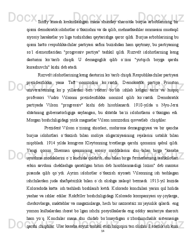 Sinfiy   kurash   keskinlashgan   mana   shunday   sharoitda   burjua   arboblarining   bir
qismi demokratik islohotlar o`tkazishni va`da qilib, mehnatkashlar ommasini mustaqil
siyosiy harakatlar yo`liga tushishdan qaytarishga qaror qildi. Burjua arboblarining bu
qismi   hatto  respublikachilar   partiyasi   safini   buzishdan   ham   qaytmay,  bu   partiyaning
so`l   elementlaridan   "progressiv   partiya"   tashkil   qildi.   Ruzvelt   islohotlarning   keng
dasturini   ko`tarib   chiqdi.   U   demagoglik   qilib   o`zini   "yirtqich   boyga   qarshi
kurashuvchi" kishi deb atadi.
Ruzvelt islohotlarining keng dasturini ko`tarib chiqdi.Respublikachilar partiyasi
prezidentlikka   yana   Taft   nomzodini   ko`rsatdi.   Demokratik   partiya   Prinston
universitetining   ko`p   yillardan   beri   rektori   bo`lib   ishlab   kelgan   tarix   va   huquq
professori   Vudro   Vilsonni   prezidentlikka   nomzod   qilib   ko`rsatdi.   Demokratik
partiyada   Vilson   "progressiv"   kishi   deb   hisoblanardi.   1910-yilda   u   Nyu-Jersi
shtatining   gubernatorligiga   saylangan,   bu   shtatda   ba`zi   islohotlarni   o`tkazgan   edi.
Morgan boshchiligidagi yirik magnatlar Vilson nomzodini quvvatlab  chiqdilar.
        Prezident   Vilson   o`zining   shiorlari,   mohirona   demagogiyasi   va   bir   qancha
burjua   islohotlari   o`tkazish   bilan   moliya   oligarxiyasining   rejalarini   ustalik   bilan
niqobladi.   1914   yilda   kongress   Kleytonning   trestlarga   qarshi   qonunini   qabul   qildi.
Yangi   qonun   Sherman   qonunining   asosiy   moddalarini   shu   bilan   birga   "kasaba
uyushma moddalarini o`z kuchida qoldirib, shu bilan birga fermerlarning tashkilotlari
erkin   savdoni   cheklashga   qaratilgan   bitim   deb   hisoblanmasligi   lozim"   deb   maxsus
pisanda   qilib   qo`ydi.   Ayrim   islohotlar   o`tkazish   siyosati   Vilsonning   ish   tashlagan
ishchilardan   juda   shafqatsizlik   bilan   o`ch   olishga   xalaqit   bermadi.   1913-yil   kuzida
Koloradoda katta   ish tashlash boshlanib ketdi. Kolorado konchilari yarim qul holida
yashar va ishlar edilar. Rokfeller boshchiligidagi Kolorado kompaniyasi uy-joylarga,
cherkovlarga, maktablar va magazinlarga, hech bir nazoratsiz xo`jayinlik qilardi. eng
yomon kulbalardan iborat  bo`lgan ishchi  posyolkalarda eng oddiy sanitariya sharoiti
ham   yo`q.   Konchilar   mana   shu   chidab   bo`lmaydigan   o`zboshimchalik   sistemasiga
qarshi chiqdilar. Ular kasaba soyuz tashkil etish huquqini tan olishni 8 soatlik ish kuni
14 