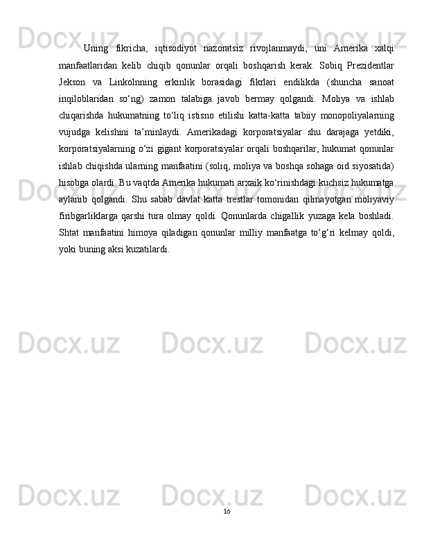 Uning   fikricha,   iqtisodiyot   nazoratsiz   rivojlanmaydi,   uni   Amerika   xalqi
manfaatlaridan   kelib   chiqib   qonunlar   orqali   boshqarish   kerak.   Sobiq   Prezidentlar
Jekson   va   Linkolnning   erkinlik   borasidagi   fikrlari   endilikda   (shuncha   sanoat
inqiloblaridan   so‘ng)   zamon   talabiga   javob   bermay   qolgandi.   Moliya   va   ishlab
chiqarishda   hukumatning   to‘liq   istisno   etilishi   katta-katta   tabiiy   monopoliyalarning
vujudga   kelishini   ta’minlaydi.   Amerikadagi   korporatsiyalar   shu   darajaga   yetdiki,
korporatsiyalarning   o‘zi   gigant   korporatsiyalar   orqali   boshqarilar,   hukumat   qonunlar
ishlab chiqishda ularning manfaatini (soliq, moliya va boshqa sohaga oid siyosatida)
hisobga olardi. Bu vaqtda Amerika hukumati arxaik ko‘rinishdagi kuchsiz hukumatga
aylanib   qolgandi.   Shu   sabab   davlat   katta   trestlar   tomonidan   qilinayotgan   moliyaviy
firibgarliklarga   qarshi   tura   olmay   qoldi.   Qonunlarda   chigallik   yuzaga   kela   boshladi.
Shtat   manfaatini   himoya   qiladigan   qonunlar   milliy   manfaatga   to‘g‘ri   kelmay   qoldi,
yoki buning aksi kuzatilardi.
16 