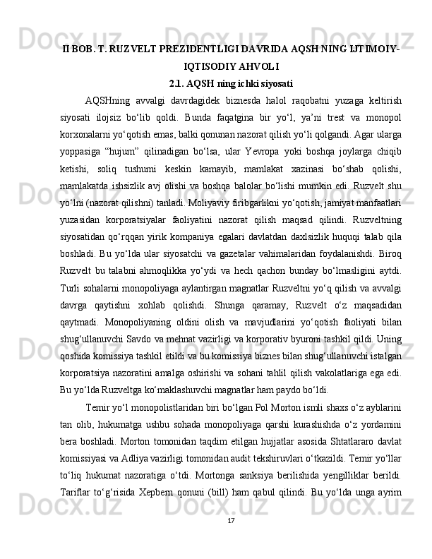 II BOB. T. RUZVELT PREZIDENTLIGI DAVRIDA AQSH NING IJTIMOIY-
IQTISODIY AHVOLI
2.1. AQSH ning ichki siyosati
AQSHning   avvalgi   davrdagidek   biznesda   halol   raqobatni   yuzaga   keltirish
siyosati   ilojsiz   bo‘lib   qoldi.   Bunda   faqatgina   bir   yo‘l,   ya’ni   trest   va   monopol
korxonalarni yo‘qotish emas, balki qonunan nazorat qilish yo‘li qolgandi. Agar ularga
yoppasiga   “hujum”   qilinadigan   bo‘lsa,   ular   Yevropa   yoki   boshqa   joylarga   chiqib
ketishi,   soliq   tushumi   keskin   kamayib,   mamlakat   xazinasi   bo‘shab   qolishi,
mamlakatda   ishsizlik   avj   olishi   va   boshqa   balolar   bo‘lishi   mumkin   edi.   Ruzvelt   shu
yo‘lni (nazorat qilishni) tanladi. Moliyaviy firibgarlikni yo‘qotish, jamiyat manfaatlari
yuzasidan   korporatsiyalar   faoliyatini   nazorat   qilish   maqsad   qilindi.   Ruzveltning
siyosatidan   qo‘rqqan   yirik   kompaniya   egalari   davlatdan   daxlsizlik   huquqi   talab   qila
boshladi.   Bu   yo‘lda   ular   siyosatchi   va   gazetalar   vahimalaridan   foydalanishdi.   Biroq
Ruzvelt   bu   talabni   ahmoqlikka   yo‘ydi   va   hech   qachon   bunday   bo‘lmasligini   aytdi.
Turli sohalarni monopoliyaga aylantirgan magnatlar Ruzveltni yo‘q qilish va avvalgi
davrga   qaytishni   xohlab   qolishdi.   Shunga   qaramay,   Ruzvelt   o‘z   maqsadidan
qaytmadi.   Monopoliyaning   oldini   olish   va   mavjudlarini   yo‘qotish   faoliyati   bilan
shug‘ullanuvchi Savdo va mehnat vazirligi va korporativ byuroni tashkil qildi. Uning
qoshida komissiya tashkil etildi va bu komissiya biznes bilan shug‘ullanuvchi istalgan
korporatsiya nazoratini amalga oshirishi va sohani  tahlil qilish vakolatlariga ega edi.
Bu yo‘lda Ruzveltga ko‘maklashuvchi magnatlar ham paydo bo‘ldi. 
Temir yo‘l monopolistlaridan biri bo‘lgan Pol Morton ismli shaxs o‘z ayblarini
tan   olib,   hukumatga   ushbu   sohada   monopoliyaga   qarshi   kurashishda   o‘z   yordamini
bera   boshladi.   Morton   tomonidan   taqdim   etilgan   hujjatlar   asosida   Shtatlararo   davlat
komissiyasi va Adliya vazirligi tomonidan audit tekshiruvlari o‘tkazildi. Temir yo‘llar
to‘liq   hukumat   nazoratiga   o‘tdi.   Mortonga   sanksiya   berilishida   yengilliklar   berildi.
Tariflar   to‘g‘risida   Xepbern   qonuni   (bill)   ham   qabul   qilindi.   Bu   yo‘lda   unga   ayrim
17 