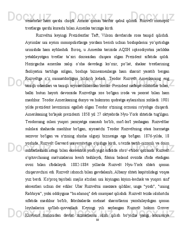senatorlar   ham   qarshi   chiqdi.   Ammo   qonun   baribir   qabul   qilindi.   Ruzvelt   monopol
trestlarga qarshi kurashi bilan Amerika tarixiga kirdi.
Ruzveltni   keyingi   Prezidentlar   Taft,   Vilson   davrlarida   rosa   tanqid   qilishdi.
Ayrimlar   uni   ayrim   monopolistlarga   yordam   berish   uchun   boshqalarini   yo‘qotishga
urinishda   ham   ayblashdi.   Biroq,   u   Amerika   tarixida   AQSH   iqtisodiyotini   jarlikka
yetaklayotgan   trestlar   ta’siri   doirasidan   chiqara   olgan   Prezident   sifatida   qoldi.
Hozirgacha   amerika   xalqi   o‘sha   davrdagi   ko‘mir,   po‘lat,   shakar   trestlarining
faoliyatini   tartibga   solgan,   boshqa   biznesmenlarga   ham   sharoit   yaratib   bergan
Ruzveltga   o‘z   minnatdorligini   bildirib   keladi.   Teodor   Ruzvelt   Amerikaning   eng
taniqli odamlari va taniqli siyosatchilaridan biridir. Prezident nafaqat islohotlar bilan,
balki   butun   hayoti   davomida   Ruzveltga   xos   bo'lgan   iroda   va   jasorat   bilan   ham
mashhur. Teodor Amerikaning dunyo va hukmron qudratga aylanishini xohladi. 1901
yilda  prezident   lavozimini   egallab  olgan  Teodor  o'zining   orzusini   ro'yobga   chiqardi.
Amerikaning   bo'lajak  prezidenti   1858  yil   27  oktyabrda  Nyu-York  shtatida  tug'ilgan.
Teodorning   oilasi   yuqori   jamiyatga   mansub   bo'lib,   mo'l-ko'l   yashagan.   Ruzveltlar
sulolasi   shaharda   mashhur   bo'lgan,   siyosatchi   Teodor   Ruzveltning   otasi   hurmatga
sazovor   bo'lgan   va   o'zining   shisha   ulgurji   biznesiga   ega   bo'lgan.   1876-yilda,   18
yoshida, Ruzvelt Garvard universitetiga o'qishga kirdi, u tezda tartib-nizomli va doim
suhbatlashish istagi bilan ekssentrik yosh yigit sifatida obro'-e'tibor qozondi. Ruzvelt
o'qituvchining   ma'ruzalarini   kesib   tashlaydi,   fikrini   baland   ovozda   ifoda   etadigan
ovoz   bilan   ifodalaydi.   1882-1884   yillarda   Ruzvelt   Nyu-York   shtati   qonun
chiqaruvchisi edi. Ruzvelt ishonch bilan gavdalanib, Albany shtati kapitolidagi voqea
yuz berdi. Ko'proq tajribali majlis a'zolari  uni  kiyingan kiyim-kechak va yuqori sinf
aksentlari   uchun   der   edilar.   Ular   Ruzveltni   masxara   qildilar,   unga   "yosh",   "uning
Rabbiysi", yoki oddiygina "bu ahmoq" deb murojaat qilishdi. Ruzvelt tezda islohotchi
sifatida   mashhur   bo'lib,   fabrikalarda   mehnat   sharoitlarini   yaxshilaydigan   qonun
loyihalarini   qo'llab-quvvatladi.   Keyingi   yili   saylangan   Ruzvelt   hokim   Grover
Klivlend   tomonidan   davlat   xizmatlarini   isloh   qilish   bo'yicha   yangi   komissiya
18 