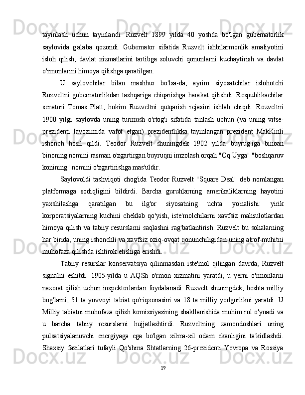 tayinlash   uchun   tayinlandi.   Ruzvelt   1899   yilda   40   yoshda   bo'lgan   gubernatorlik
saylovida   g'alaba   qozondi.   Gubernator   sifatida   Ruzvelt   ishbilarmonlik   amaliyotini
isloh   qilish,   davlat   xizmatlarini   tartibga   soluvchi   qonunlarni   kuchaytirish   va   davlat
o'rmonlarini himoya qilishga qaratilgan.
U   saylovchilar   bilan   mashhur   bo'lsa-da,   ayrim   siyosatchilar   islohotchi
Ruzveltni   gubernatorlikdan   tashqariga   chiqarishga   harakat   qilishdi.   Respublikachilar
senatori   Tomas   Platt,   hokim   Ruzveltni   qutqarish   rejasini   ishlab   chiqdi.   Rozveltni
1900   yilgi   saylovda   uning   turmush   o'rtog'i   sifatida   tanlash   uchun   (va   uning   vitse-
prezidenti   lavozimida   vafot   etgan)   prezidentlikka   tayinlangan   prezident   MakKinli
ishonch   hosil   qildi.   Teodor   Ruzvelt   shuningdek   1902   yilda   buyrug'iga   binoan
binoning nomini rasman o'zgartirgan buyruqni imzolash orqali "Oq Uyga" "boshqaruv
konining" nomini o'zgartirishga mas'uldir.
Saylovoldi   tashviqoti   chog'ida   Teodor   Ruzvelt   "Square   Deal"   deb   nomlangan
platformaga   sodiqligini   bildirdi.   Barcha   guruhlarning   amerikaliklarning   hayotini
yaxshilashga   qaratilgan   bu   ilg'or   siyosatning   uchta   yo'nalishi:   yirik
korporatsiyalarning   kuchini   cheklab   qo'yish,   iste'molchilarni   xavfsiz   mahsulotlardan
himoya  qilish  va  tabiiy  resurslarni  saqlashni  rag'batlantirish.  Ruzvelt   bu  sohalarning
har birida, uning ishonchli va xavfsiz oziq-ovqat qonunchiligidan uning atrof-muhitni
muhofaza qilishda ishtirok etishiga erishdi.
Tabiiy   resurslar   konservatsiya   qilinmasdan   iste'mol   qilingan   davrda,   Ruzvelt
signalni   eshitdi.   1905-yilda   u   AQSh   o'rmon   xizmatini   yaratdi,   u   yerni   o'rmonlarni
nazorat   qilish  uchun  inspektorlardan  foydalanadi.  Ruzvelt   shuningdek,  beshta   milliy
bog'larni,   51   ta   yovvoyi   tabiat   qo'riqxonasini   va   18   ta   milliy   yodgorlikni   yaratdi.   U
Milliy tabiatni muhofaza qilish komissiyasining shakllanishida muhim rol o'ynadi va
u   barcha   tabiiy   resurslarni   hujjatlashtirdi.   Ruzveltning   zamondoshlari   uning
pulsatsiyalanuvchi   energiyaga   ega   bo'lgan   xilma-xil   odam   ekanligini   ta'kidlashdi.
Shaxsiy   fazilatlari   tufayli   Qo'shma   Shtatlarning   26-prezidenti   Yevropa   va   Rossiya
19 