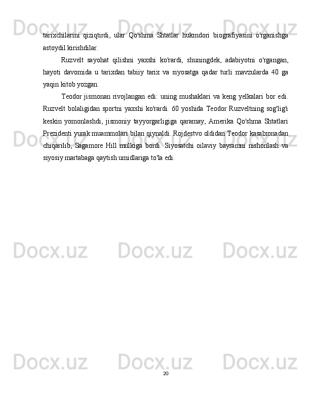 tarixchilarini   qiziqtirdi,   ular   Qo'shma   Shtatlar   hukmdori   biografiyasini   o'rganishga
astoydil kirishdilar.
Ruzvelt   sayohat   qilishni   yaxshi   ko'rardi,   shuningdek,   adabiyotni   o'rgangan,
hayoti   davomida   u   tarixdan   tabiiy   tarix   va   siyosatga   qadar   turli   mavzularda   40   ga
yaqin kitob yozgan.
Teodor  jismonan rivojlangan edi:  uning mushaklari  va keng  yelkalari  bor  edi.
Ruzvelt   bolaligidan   sportni   yaxshi   ko'rardi.   60   yoshida   Teodor   Ruzveltning   sog'lig'i
keskin   yomonlashdi,   jismoniy   tayyorgarligiga   qaramay,   Amerika   Qo'shma   Shtatlari
Prezidenti yurak muammolari bilan qiynaldi. Rojdestvo oldidan Teodor kasalxonadan
chiqarilib,   Sagamore   Hill   mulkiga   bordi.   Siyosatchi   oilaviy   bayramni   nishonlash   va
siyosiy martabaga qaytish umidlariga to'la edi.
20 