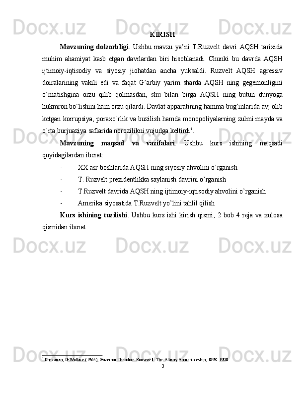 KIRISH
Mavzuning   dolzarbligi .   Ushbu   mavzu   ya’ni   T.Ruzvelt   davri   AQSH   tarixida
muhim   ahamiyat   kasb   etgan   davrlardan   biri   hisoblanadi.   Chunki   bu   davrda   AQSH
ijtimoiy-iqtisodiy   va   siyosiy   jiohatdan   ancha   yuksaldi.   Ruzvelt   AQSH   agressiv
doiralarining   vakili   edi   va   faqat   G’arbiy   yarim   sharda   AQSH   ning   gegemonligini
o`rnatishgina   orzu   qilib   qolmasdan,   shu   bilan   birga   AQSH   ning   butun   dunyoga
hukmron bo`lishini ham orzu qilardi. Davlat apparatining hamma bug’inlarida avj olib
ketgan korrupsiya, poraxo`rlik va buzilish hamda monopoliyalarning zulmi mayda va
o`rta burjuaziya saflarida norozilikni vujudga keltirdi 1
.
Mavzuning   maqsad   va   vazifalari .   Ushbu   kurs   ishining   maqsadi
quyidagilardan iborat:
- XX asr boshlarida AQSH ning siyosiy ahvolini o’rganish
- T. Ruzvelt prezidentlikka saylanish davrini o’rganish
- T.Ruzvelt davrida AQSH ning ijtimoiy-iqtisodiy ahvolini o’rganish
- Amerika siyosatida T.Ruzvelt yo’lini tahlil qilish
Kurs   ishining   tuzilishi .   Ushbu   kurs   ishi   kirish   qismi,   2   bob   4   reja   va   xulosa
qismidan iborat.
1
 Chessman, G Wallace (1965), Governor Theodore Roosevelt: The Albany Apprenticeship, 1898–1900
3 